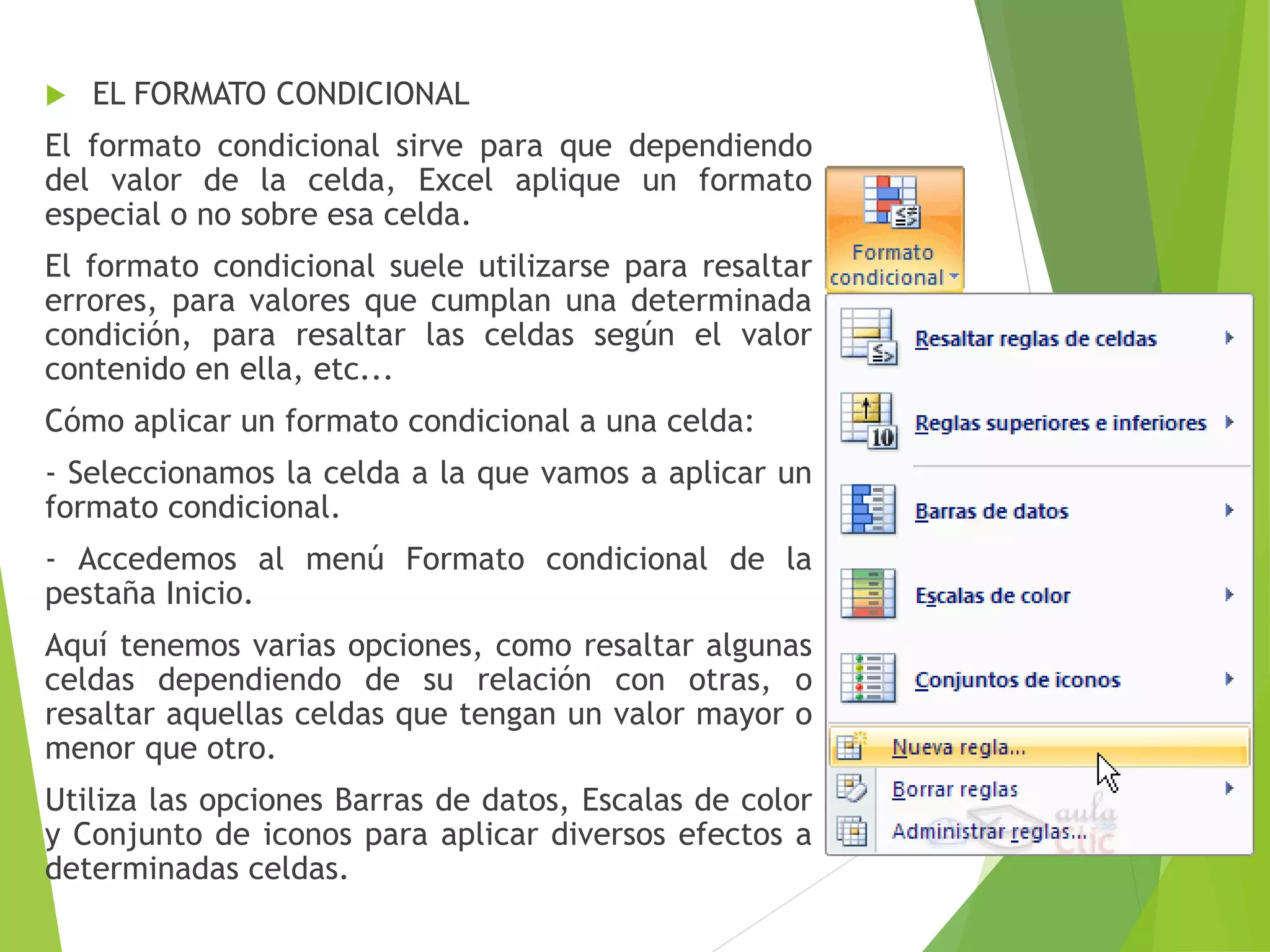  EL FORMATO CONDICIONAL
El formato condicional sirve para que dependiendo
del valor de la celda, Excel aplique un formato
especial o no sobre esa celda.
El formato condicional suele utilizarse para resaltar
errores, para valores que cumplan una determinada
condición, para resaltar las celdas según el valor
contenido en ella, etc...
Cómo aplicar un formato condicional a una celda:
- Seleccionamos la celda a la que vamos a aplicar un
formato condicional.
- Accedemos al menú Formato condicional de la
pestaña Inicio.
Aquí tenemos varias opciones, como resaltar algunas
celdas dependiendo de su relación con otras, o
resaltar aquellas celdas que tengan un valor mayor o
menor que otro.
Utiliza las opciones Barras de datos, Escalas de color
y Conjunto de iconos para aplicar diversos efectos a
determinadas celdas.
 
