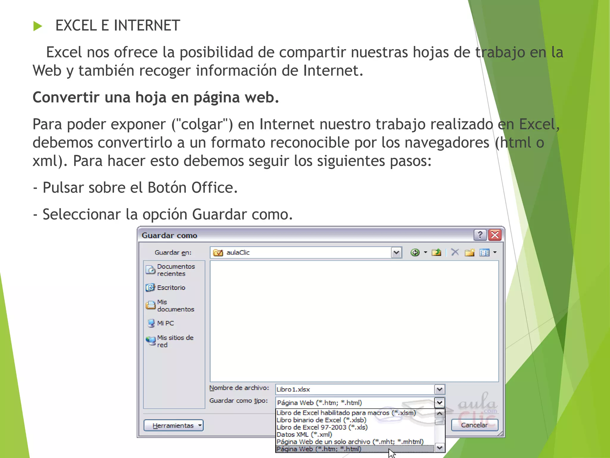  EXCEL E INTERNET
Excel nos ofrece la posibilidad de compartir nuestras hojas de trabajo en la
Web y también recoger información de Internet.
Convertir una hoja en página web.
Para poder exponer ("colgar") en Internet nuestro trabajo realizado en Excel,
debemos convertirlo a un formato reconocible por los navegadores (html o
xml). Para hacer esto debemos seguir los siguientes pasos:
- Pulsar sobre el Botón Office.
- Seleccionar la opción Guardar como.
 