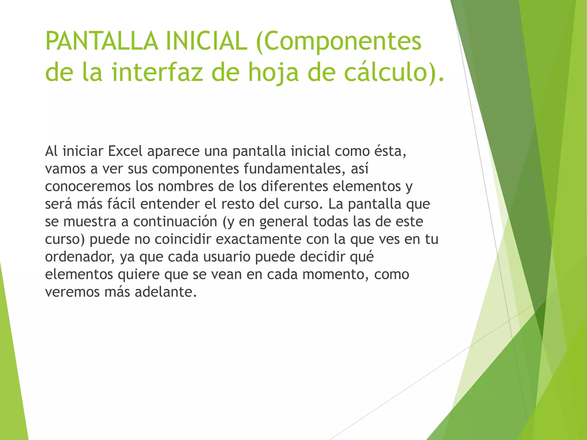 PANTALLA INICIAL (Componentes
de la interfaz de hoja de cálculo).
Al iniciar Excel aparece una pantalla inicial como ésta,
vamos a ver sus componentes fundamentales, así
conoceremos los nombres de los diferentes elementos y
será más fácil entender el resto del curso. La pantalla que
se muestra a continuación (y en general todas las de este
curso) puede no coincidir exactamente con la que ves en tu
ordenador, ya que cada usuario puede decidir qué
elementos quiere que se vean en cada momento, como
veremos más adelante.
 
