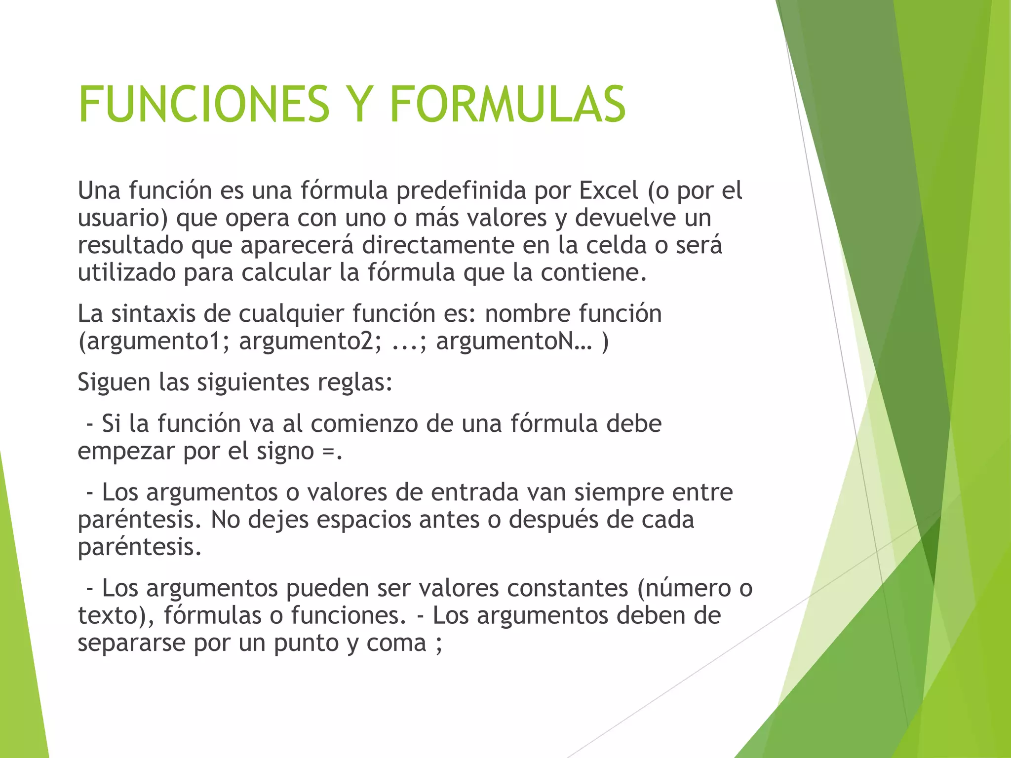 FUNCIONES Y FORMULAS
Una función es una fórmula predefinida por Excel (o por el
usuario) que opera con uno o más valores y devuelve un
resultado que aparecerá directamente en la celda o será
utilizado para calcular la fórmula que la contiene.
La sintaxis de cualquier función es: nombre función
(argumento1; argumento2; ...; argumentoN… )
Siguen las siguientes reglas:
- Si la función va al comienzo de una fórmula debe
empezar por el signo =.
- Los argumentos o valores de entrada van siempre entre
paréntesis. No dejes espacios antes o después de cada
paréntesis.
- Los argumentos pueden ser valores constantes (número o
texto), fórmulas o funciones. - Los argumentos deben de
separarse por un punto y coma ;
 