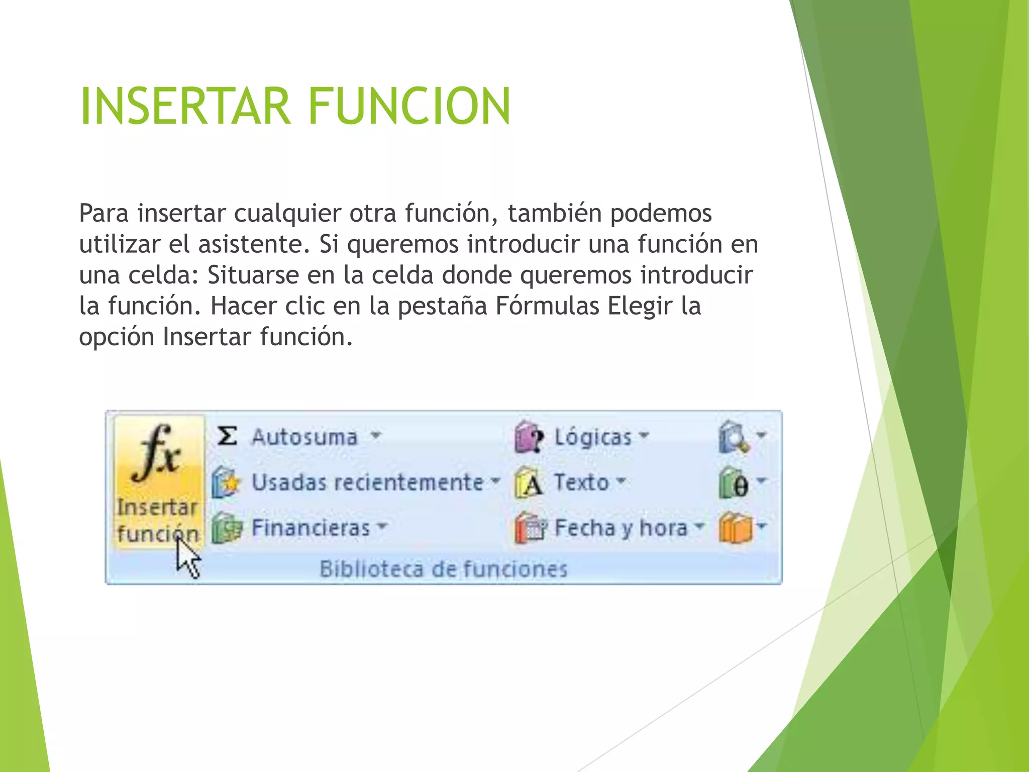 INSERTAR FUNCION
Para insertar cualquier otra función, también podemos
utilizar el asistente. Si queremos introducir una función en
una celda: Situarse en la celda donde queremos introducir
la función. Hacer clic en la pestaña Fórmulas Elegir la
opción Insertar función.
 