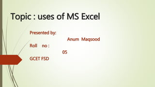 Topic : uses of MS Excel
Presented by:
Anum Maqsood
Roll no :
05
GCET FSD
 