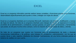 EXCEL
Excel es un programa informático permite realizar tareas contables y financieras gracias a sus funciones,
desarrolladas específicamente para ayudar a crear y trabajar con hojas de cálculo.
Excel es un programa diseñado por la empresa Microsoft, destinado a la creación, modificación y manejo
de hojas de cálculo. Se trata de un programa diseñado para trabajos de oficina, en especial en lo tocante
al ámbito de la administración y contaduría, aunque gracias a la gran gama de funciones y herramientas
que posee, es útil para muchos otros campos, como la creación de ciertas bases de datos, y demás.
Se trata de un programa que cuenta con funciones para el procesamiento de texto y diversas
herramientas matemáticas y de gráficas, para trabajos de contaduría y administración, con los que se
pueden llevar a cabo registros detallados de diversas informaciones, en una forma ordenada gracias al
sistema de casillas con que cuenta.
 