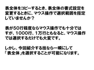 表全体をコピーするとき、表全体の書式設定を
変更するときに、マウス操作で選択範囲を指定
していませんか？
表が５０行程度ならマウス操作でも十分では
すが、１０００行、１万行ともなると、マウス操作
では選択するだけでも大変です。
しかし、今回紹介する技なら一瞬にして
「表全体」を選択することが可能になります。
 