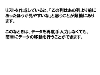 リストを作成していると、「この列はあの列より前に
あったほうが見やすいな」と思うことが頻繁にあり
ます。
このなときは、データを再度手入力しなくても、
簡単にデータの移動を行うことができます。
 