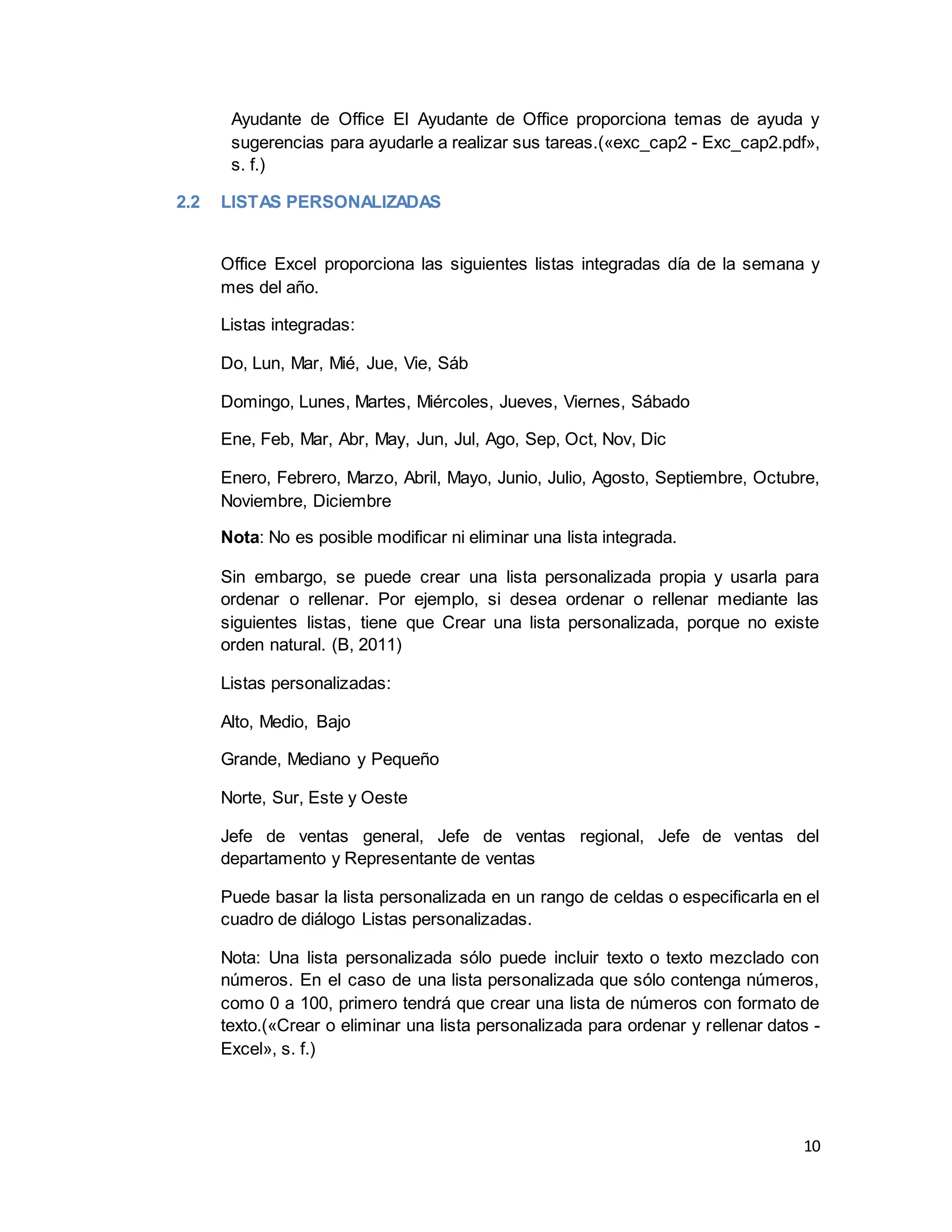 10
Ayudante de Office El Ayudante de Office proporciona temas de ayuda y
sugerencias para ayudarle a realizar sus tareas.(«exc_cap2 - Exc_cap2.pdf»,
s. f.)
2.2 LISTAS PERSONALIZADAS
Office Excel proporciona las siguientes listas integradas día de la semana y
mes del año.
Listas integradas:
Do, Lun, Mar, Mié, Jue, Vie, Sáb
Domingo, Lunes, Martes, Miércoles, Jueves, Viernes, Sábado
Ene, Feb, Mar, Abr, May, Jun, Jul, Ago, Sep, Oct, Nov, Dic
Enero, Febrero, Marzo, Abril, Mayo, Junio, Julio, Agosto, Septiembre, Octubre,
Noviembre, Diciembre
Nota: No es posible modificar ni eliminar una lista integrada.
Sin embargo, se puede crear una lista personalizada propia y usarla para
ordenar o rellenar. Por ejemplo, si desea ordenar o rellenar mediante las
siguientes listas, tiene que Crear una lista personalizada, porque no existe
orden natural. (B, 2011)
Listas personalizadas:
Alto, Medio, Bajo
Grande, Mediano y Pequeño
Norte, Sur, Este y Oeste
Jefe de ventas general, Jefe de ventas regional, Jefe de ventas del
departamento y Representante de ventas
Puede basar la lista personalizada en un rango de celdas o especificarla en el
cuadro de diálogo Listas personalizadas.
Nota: Una lista personalizada sólo puede incluir texto o texto mezclado con
números. En el caso de una lista personalizada que sólo contenga números,
como 0 a 100, primero tendrá que crear una lista de números con formato de
texto.(«Crear o eliminar una lista personalizada para ordenar y rellenar datos -
Excel», s. f.)
 