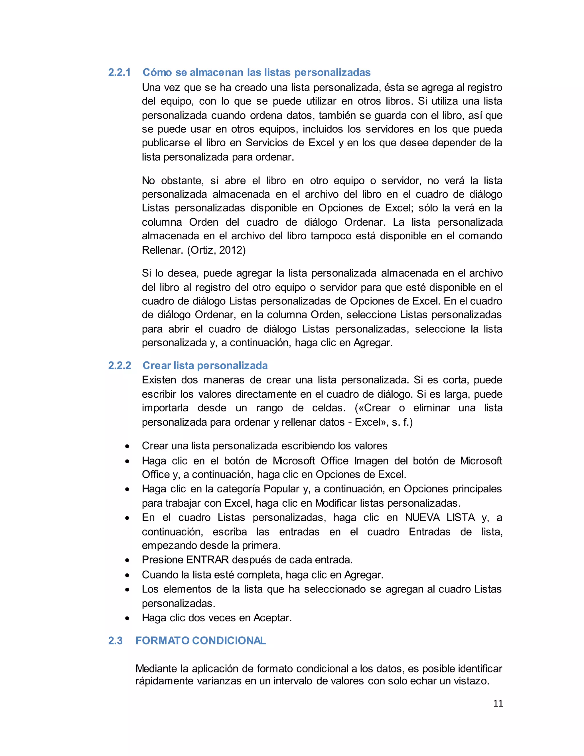 11
2.2.1 Cómo se almacenan las listas personalizadas
Una vez que se ha creado una lista personalizada, ésta se agrega al registro
del equipo, con lo que se puede utilizar en otros libros. Si utiliza una lista
personalizada cuando ordena datos, también se guarda con el libro, así que
se puede usar en otros equipos, incluidos los servidores en los que pueda
publicarse el libro en Servicios de Excel y en los que desee depender de la
lista personalizada para ordenar.
No obstante, si abre el libro en otro equipo o servidor, no verá la lista
personalizada almacenada en el archivo del libro en el cuadro de diálogo
Listas personalizadas disponible en Opciones de Excel; sólo la verá en la
columna Orden del cuadro de diálogo Ordenar. La lista personalizada
almacenada en el archivo del libro tampoco está disponible en el comando
Rellenar. (Ortiz, 2012)
Si lo desea, puede agregar la lista personalizada almacenada en el archivo
del libro al registro del otro equipo o servidor para que esté disponible en el
cuadro de diálogo Listas personalizadas de Opciones de Excel. En el cuadro
de diálogo Ordenar, en la columna Orden, seleccione Listas personalizadas
para abrir el cuadro de diálogo Listas personalizadas, seleccione la lista
personalizada y, a continuación, haga clic en Agregar.
2.2.2 Crear lista personalizada
Existen dos maneras de crear una lista personalizada. Si es corta, puede
escribir los valores directamente en el cuadro de diálogo. Si es larga, puede
importarla desde un rango de celdas. («Crear o eliminar una lista
personalizada para ordenar y rellenar datos - Excel», s. f.)
 Crear una lista personalizada escribiendo los valores
 Haga clic en el botón de Microsoft Office Imagen del botón de Microsoft
Office y, a continuación, haga clic en Opciones de Excel.
 Haga clic en la categoría Popular y, a continuación, en Opciones principales
para trabajar con Excel, haga clic en Modificar listas personalizadas.
 En el cuadro Listas personalizadas, haga clic en NUEVA LISTA y, a
continuación, escriba las entradas en el cuadro Entradas de lista,
empezando desde la primera.
 Presione ENTRAR después de cada entrada.
 Cuando la lista esté completa, haga clic en Agregar.
 Los elementos de la lista que ha seleccionado se agregan al cuadro Listas
personalizadas.
 Haga clic dos veces en Aceptar.
2.3 FORMATO CONDICIONAL
Mediante la aplicación de formato condicional a los datos, es posible identificar
rápidamente varianzas en un intervalo de valores con solo echar un vistazo.
 
