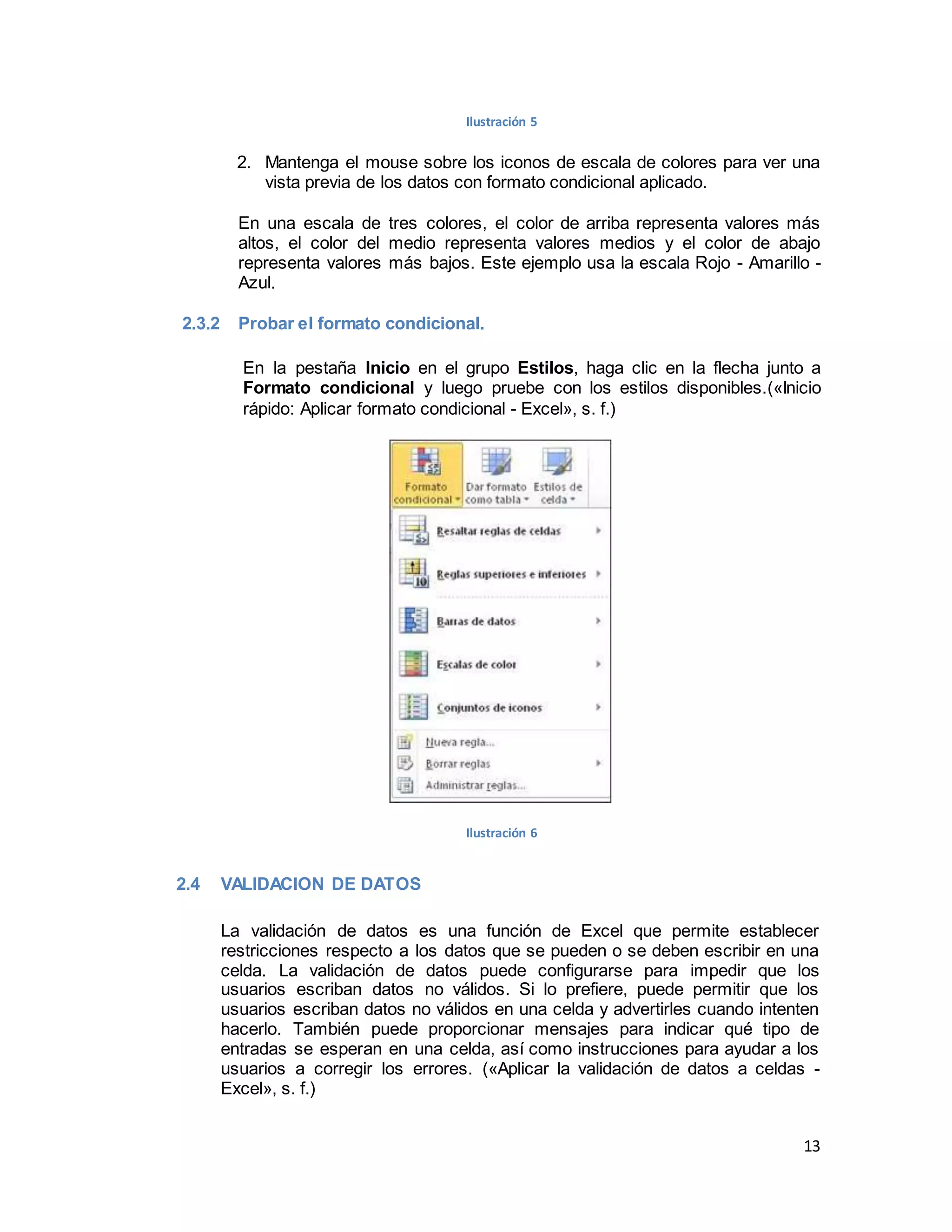 13
Ilustración 5
2. Mantenga el mouse sobre los iconos de escala de colores para ver una
vista previa de los datos con formato condicional aplicado.
En una escala de tres colores, el color de arriba representa valores más
altos, el color del medio representa valores medios y el color de abajo
representa valores más bajos. Este ejemplo usa la escala Rojo - Amarillo -
Azul.
2.3.2 Probar el formato condicional.
En la pestaña Inicio en el grupo Estilos, haga clic en la flecha junto a
Formato condicional y luego pruebe con los estilos disponibles.(«Inicio
rápido: Aplicar formato condicional - Excel», s. f.)
Ilustración 6
2.4 VALIDACION DE DATOS
La validación de datos es una función de Excel que permite establecer
restricciones respecto a los datos que se pueden o se deben escribir en una
celda. La validación de datos puede configurarse para impedir que los
usuarios escriban datos no válidos. Si lo prefiere, puede permitir que los
usuarios escriban datos no válidos en una celda y advertirles cuando intenten
hacerlo. También puede proporcionar mensajes para indicar qué tipo de
entradas se esperan en una celda, así como instrucciones para ayudar a los
usuarios a corregir los errores. («Aplicar la validación de datos a celdas -
Excel», s. f.)
 