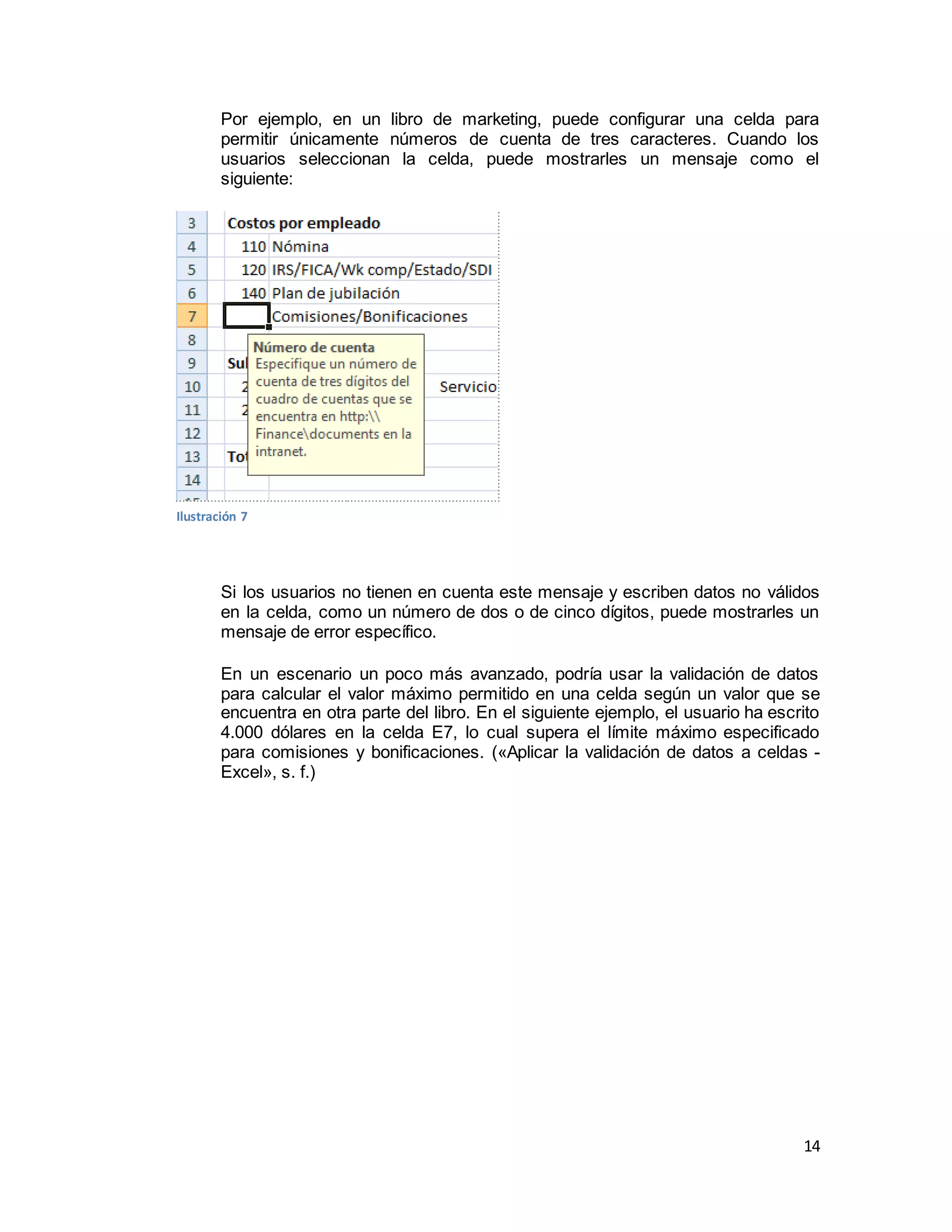 14
Por ejemplo, en un libro de marketing, puede configurar una celda para
permitir únicamente números de cuenta de tres caracteres. Cuando los
usuarios seleccionan la celda, puede mostrarles un mensaje como el
siguiente:
Si los usuarios no tienen en cuenta este mensaje y escriben datos no válidos
en la celda, como un número de dos o de cinco dígitos, puede mostrarles un
mensaje de error específico.
En un escenario un poco más avanzado, podría usar la validación de datos
para calcular el valor máximo permitido en una celda según un valor que se
encuentra en otra parte del libro. En el siguiente ejemplo, el usuario ha escrito
4.000 dólares en la celda E7, lo cual supera el límite máximo especificado
para comisiones y bonificaciones. («Aplicar la validación de datos a celdas -
Excel», s. f.)
Ilustración 7
 