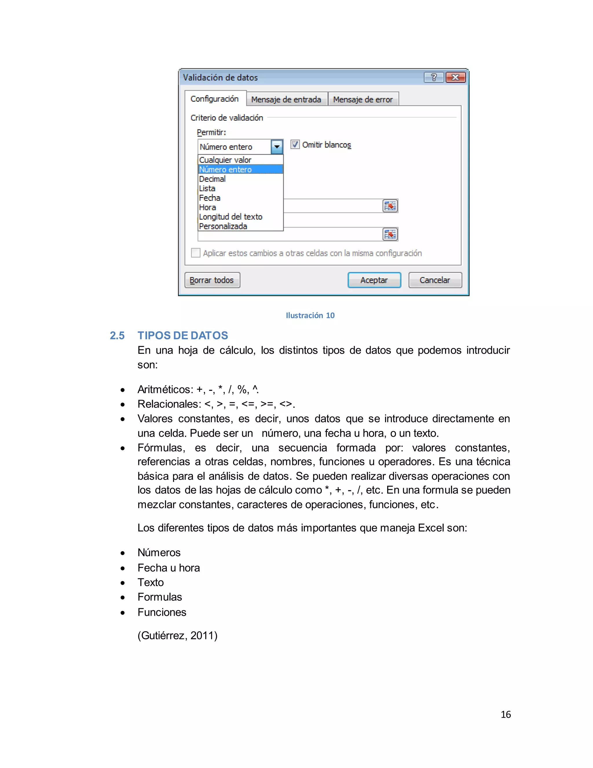 16
Ilustración 10
2.5 TIPOS DE DATOS
En una hoja de cálculo, los distintos tipos de datos que podemos introducir
son:
 Aritméticos: +, -, *, /, %, ^.
 Relacionales: <, >, =, <=, >=, <>.
 Valores constantes, es decir, unos datos que se introduce directamente en
una celda. Puede ser un número, una fecha u hora, o un texto.
 Fórmulas, es decir, una secuencia formada por: valores constantes,
referencias a otras celdas, nombres, funciones u operadores. Es una técnica
básica para el análisis de datos. Se pueden realizar diversas operaciones con
los datos de las hojas de cálculo como *, +, -, /, etc. En una formula se pueden
mezclar constantes, caracteres de operaciones, funciones, etc.
Los diferentes tipos de datos más importantes que maneja Excel son:
 Números
 Fecha u hora
 Texto
 Formulas
 Funciones
(Gutiérrez, 2011)
 