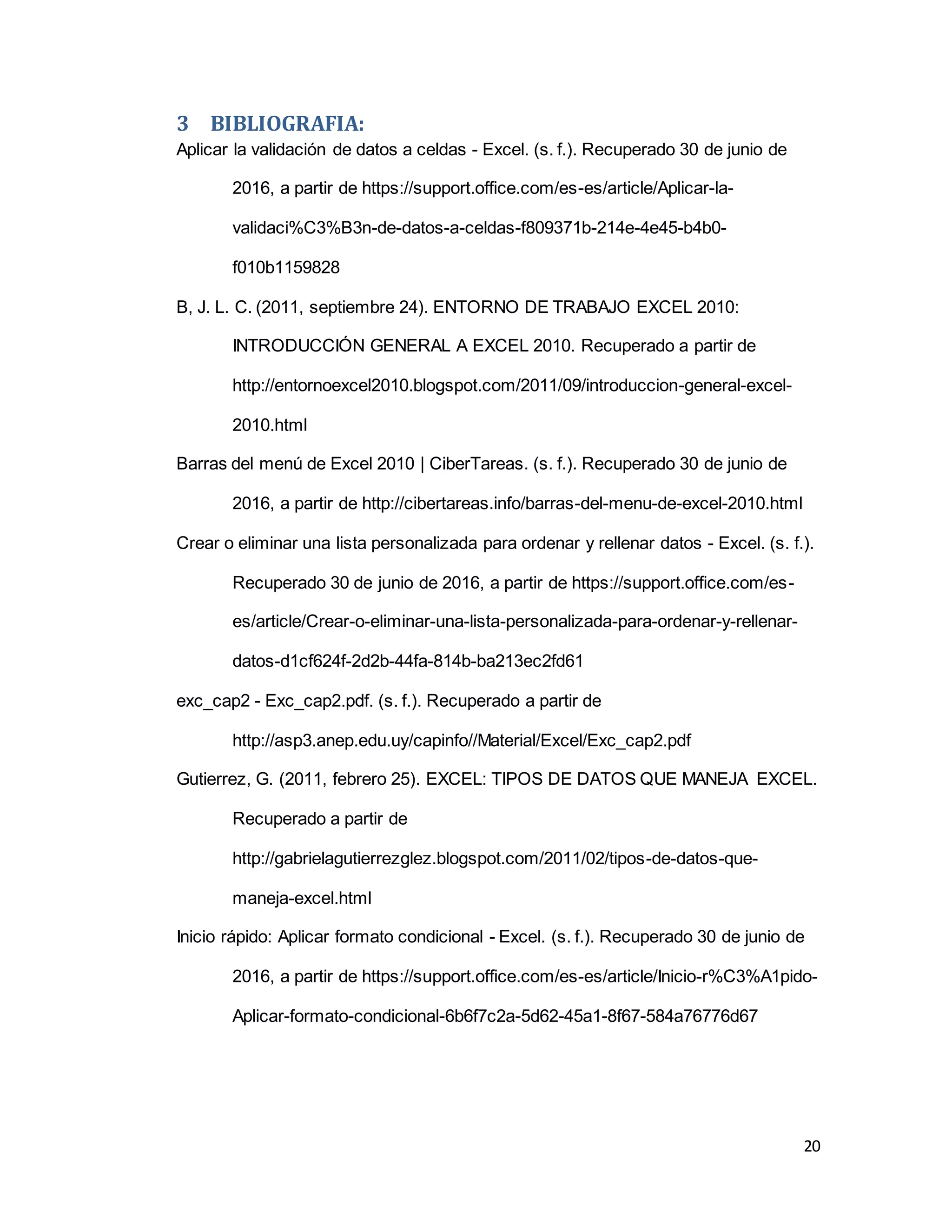 20
3 BIBLIOGRAFIA:
Aplicar la validación de datos a celdas - Excel. (s. f.). Recuperado 30 de junio de
2016, a partir de https://support.office.com/es-es/article/Aplicar-la-
validaci%C3%B3n-de-datos-a-celdas-f809371b-214e-4e45-b4b0-
f010b1159828
B, J. L. C. (2011, septiembre 24). ENTORNO DE TRABAJO EXCEL 2010:
INTRODUCCIÓN GENERAL A EXCEL 2010. Recuperado a partir de
http://entornoexcel2010.blogspot.com/2011/09/introduccion-general-excel-
2010.html
Barras del menú de Excel 2010 | CiberTareas. (s. f.). Recuperado 30 de junio de
2016, a partir de http://cibertareas.info/barras-del-menu-de-excel-2010.html
Crear o eliminar una lista personalizada para ordenar y rellenar datos - Excel. (s. f.).
Recuperado 30 de junio de 2016, a partir de https://support.office.com/es-
es/article/Crear-o-eliminar-una-lista-personalizada-para-ordenar-y-rellenar-
datos-d1cf624f-2d2b-44fa-814b-ba213ec2fd61
exc_cap2 - Exc_cap2.pdf. (s. f.). Recuperado a partir de
http://asp3.anep.edu.uy/capinfo//Material/Excel/Exc_cap2.pdf
Gutierrez, G. (2011, febrero 25). EXCEL: TIPOS DE DATOS QUE MANEJA EXCEL.
Recuperado a partir de
http://gabrielagutierrezglez.blogspot.com/2011/02/tipos-de-datos-que-
maneja-excel.html
Inicio rápido: Aplicar formato condicional - Excel. (s. f.). Recuperado 30 de junio de
2016, a partir de https://support.office.com/es-es/article/Inicio-r%C3%A1pido-
Aplicar-formato-condicional-6b6f7c2a-5d62-45a1-8f67-584a76776d67
 