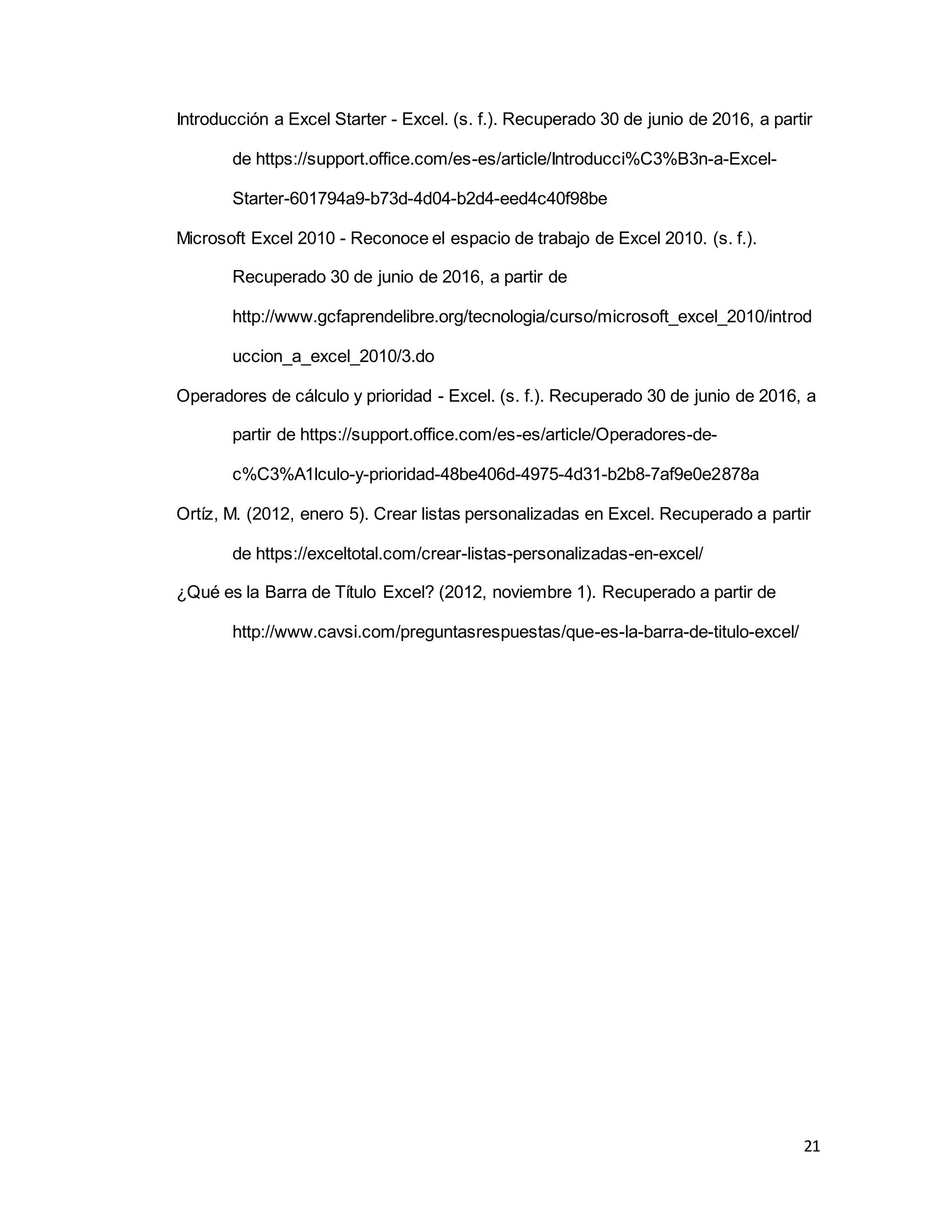 21
Introducción a Excel Starter - Excel. (s. f.). Recuperado 30 de junio de 2016, a partir
de https://support.office.com/es-es/article/Introducci%C3%B3n-a-Excel-
Starter-601794a9-b73d-4d04-b2d4-eed4c40f98be
Microsoft Excel 2010 - Reconoce el espacio de trabajo de Excel 2010. (s. f.).
Recuperado 30 de junio de 2016, a partir de
http://www.gcfaprendelibre.org/tecnologia/curso/microsoft_excel_2010/introd
uccion_a_excel_2010/3.do
Operadores de cálculo y prioridad - Excel. (s. f.). Recuperado 30 de junio de 2016, a
partir de https://support.office.com/es-es/article/Operadores-de-
c%C3%A1lculo-y-prioridad-48be406d-4975-4d31-b2b8-7af9e0e2878a
Ortíz, M. (2012, enero 5). Crear listas personalizadas en Excel. Recuperado a partir
de https://exceltotal.com/crear-listas-personalizadas-en-excel/
¿Qué es la Barra de Título Excel? (2012, noviembre 1). Recuperado a partir de
http://www.cavsi.com/preguntasrespuestas/que-es-la-barra-de-titulo-excel/
 