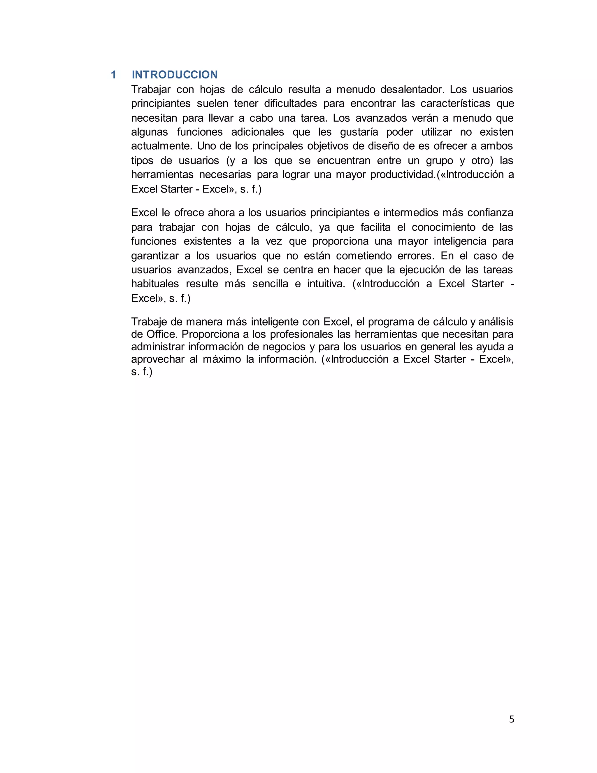 5
1 INTRODUCCION
Trabajar con hojas de cálculo resulta a menudo desalentador. Los usuarios
principiantes suelen tener dificultades para encontrar las características que
necesitan para llevar a cabo una tarea. Los avanzados verán a menudo que
algunas funciones adicionales que les gustaría poder utilizar no existen
actualmente. Uno de los principales objetivos de diseño de es ofrecer a ambos
tipos de usuarios (y a los que se encuentran entre un grupo y otro) las
herramientas necesarias para lograr una mayor productividad.(«Introducción a
Excel Starter - Excel», s. f.)
Excel le ofrece ahora a los usuarios principiantes e intermedios más confianza
para trabajar con hojas de cálculo, ya que facilita el conocimiento de las
funciones existentes a la vez que proporciona una mayor inteligencia para
garantizar a los usuarios que no están cometiendo errores. En el caso de
usuarios avanzados, Excel se centra en hacer que la ejecución de las tareas
habituales resulte más sencilla e intuitiva. («Introducción a Excel Starter -
Excel», s. f.)
Trabaje de manera más inteligente con Excel, el programa de cálculo y análisis
de Office. Proporciona a los profesionales las herramientas que necesitan para
administrar información de negocios y para los usuarios en general les ayuda a
aprovechar al máximo la información. («Introducción a Excel Starter - Excel»,
s. f.)
 