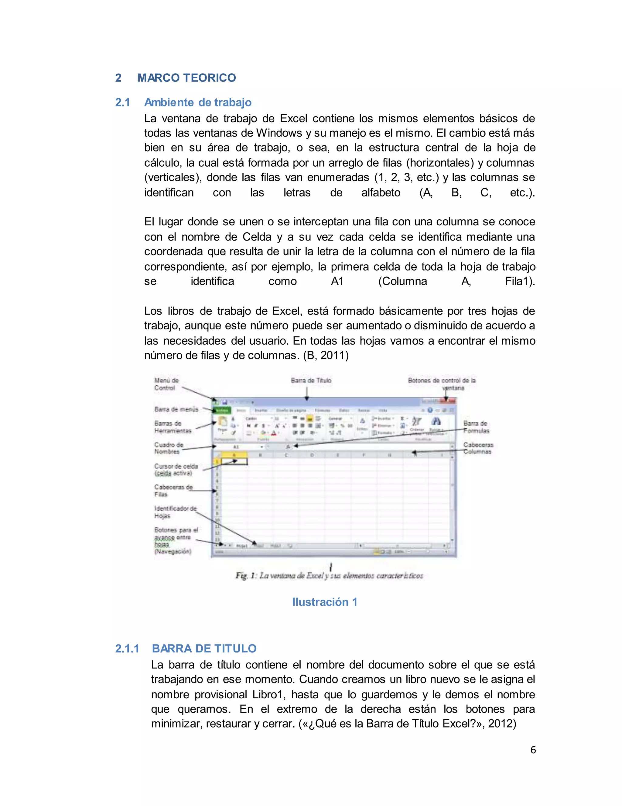6
2 MARCO TEORICO
2.1 Ambiente de trabajo
La ventana de trabajo de Excel contiene los mismos elementos básicos de
todas las ventanas de Windows y su manejo es el mismo. El cambio está más
bien en su área de trabajo, o sea, en la estructura central de la hoja de
cálculo, la cual está formada por un arreglo de filas (horizontales) y columnas
(verticales), donde las filas van enumeradas (1, 2, 3, etc.) y las columnas se
identifican con las letras de alfabeto (A, B, C, etc.).
El lugar donde se unen o se interceptan una fila con una columna se conoce
con el nombre de Celda y a su vez cada celda se identifica mediante una
coordenada que resulta de unir la letra de la columna con el número de la fila
correspondiente, así por ejemplo, la primera celda de toda la hoja de trabajo
se identifica como A1 (Columna A, Fila1).
Los libros de trabajo de Excel, está formado básicamente por tres hojas de
trabajo, aunque este número puede ser aumentado o disminuido de acuerdo a
las necesidades del usuario. En todas las hojas vamos a encontrar el mismo
número de filas y de columnas. (B, 2011)
Ilustración 1
2.1.1 BARRA DE TITULO
La barra de título contiene el nombre del documento sobre el que se está
trabajando en ese momento. Cuando creamos un libro nuevo se le asigna el
nombre provisional Libro1, hasta que lo guardemos y le demos el nombre
que queramos. En el extremo de la derecha están los botones para
minimizar, restaurar y cerrar. («¿Qué es la Barra de Título Excel?», 2012)
 