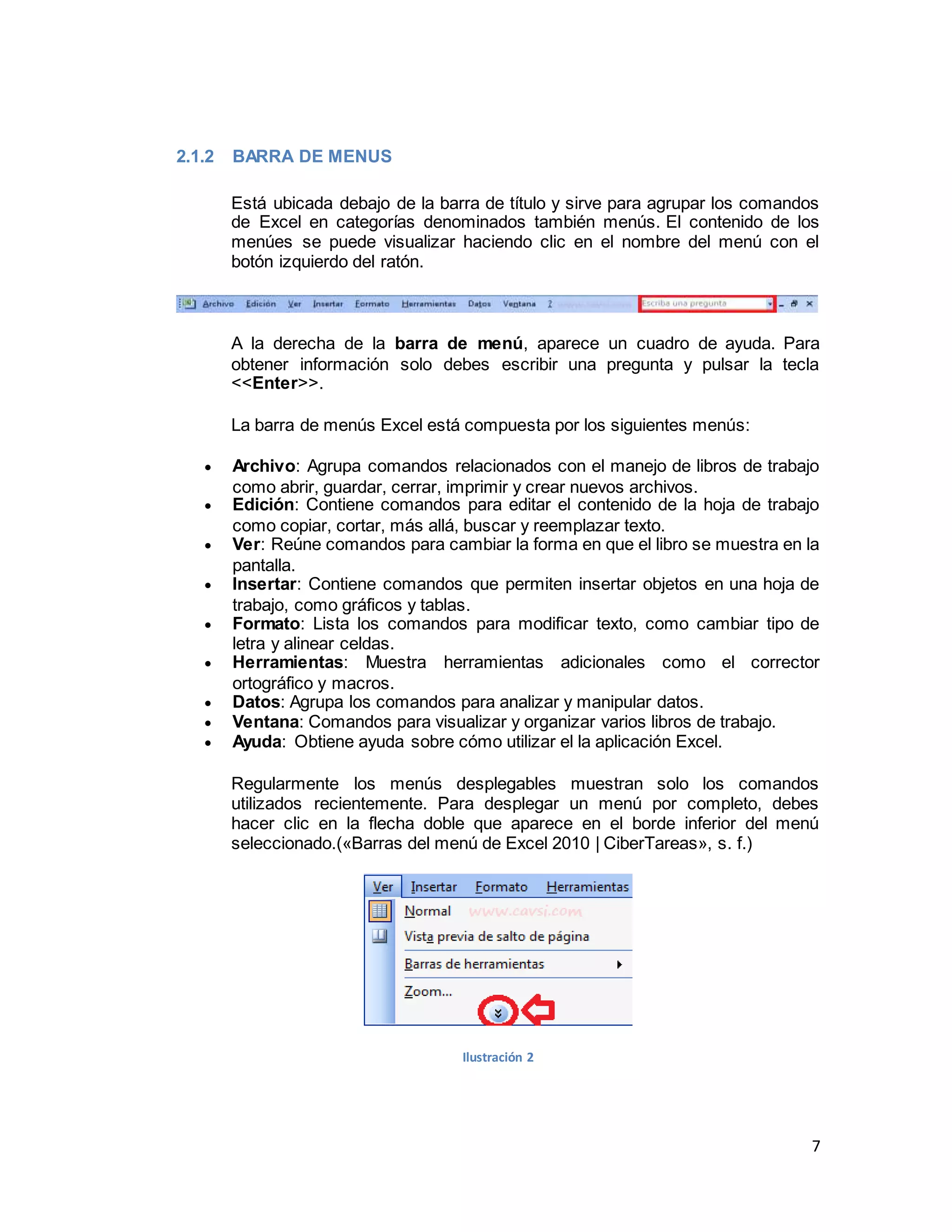7
2.1.2 BARRA DE MENUS
Está ubicada debajo de la barra de título y sirve para agrupar los comandos
de Excel en categorías denominados también menús. El contenido de los
menúes se puede visualizar haciendo clic en el nombre del menú con el
botón izquierdo del ratón.
A la derecha de la barra de menú, aparece un cuadro de ayuda. Para
obtener información solo debes escribir una pregunta y pulsar la tecla
<<Enter>>.
La barra de menús Excel está compuesta por los siguientes menús:
 Archivo: Agrupa comandos relacionados con el manejo de libros de trabajo
como abrir, guardar, cerrar, imprimir y crear nuevos archivos.
 Edición: Contiene comandos para editar el contenido de la hoja de trabajo
como copiar, cortar, más allá, buscar y reemplazar texto.
 Ver: Reúne comandos para cambiar la forma en que el libro se muestra en la
pantalla.
 Insertar: Contiene comandos que permiten insertar objetos en una hoja de
trabajo, como gráficos y tablas.
 Formato: Lista los comandos para modificar texto, como cambiar tipo de
letra y alinear celdas.
 Herramientas: Muestra herramientas adicionales como el corrector
ortográfico y macros.
 Datos: Agrupa los comandos para analizar y manipular datos.
 Ventana: Comandos para visualizar y organizar varios libros de trabajo.
 Ayuda: Obtiene ayuda sobre cómo utilizar el la aplicación Excel.
Regularmente los menús desplegables muestran solo los comandos
utilizados recientemente. Para desplegar un menú por completo, debes
hacer clic en la flecha doble que aparece en el borde inferior del menú
seleccionado.(«Barras del menú de Excel 2010 | CiberTareas», s. f.)
Ilustración 2
 