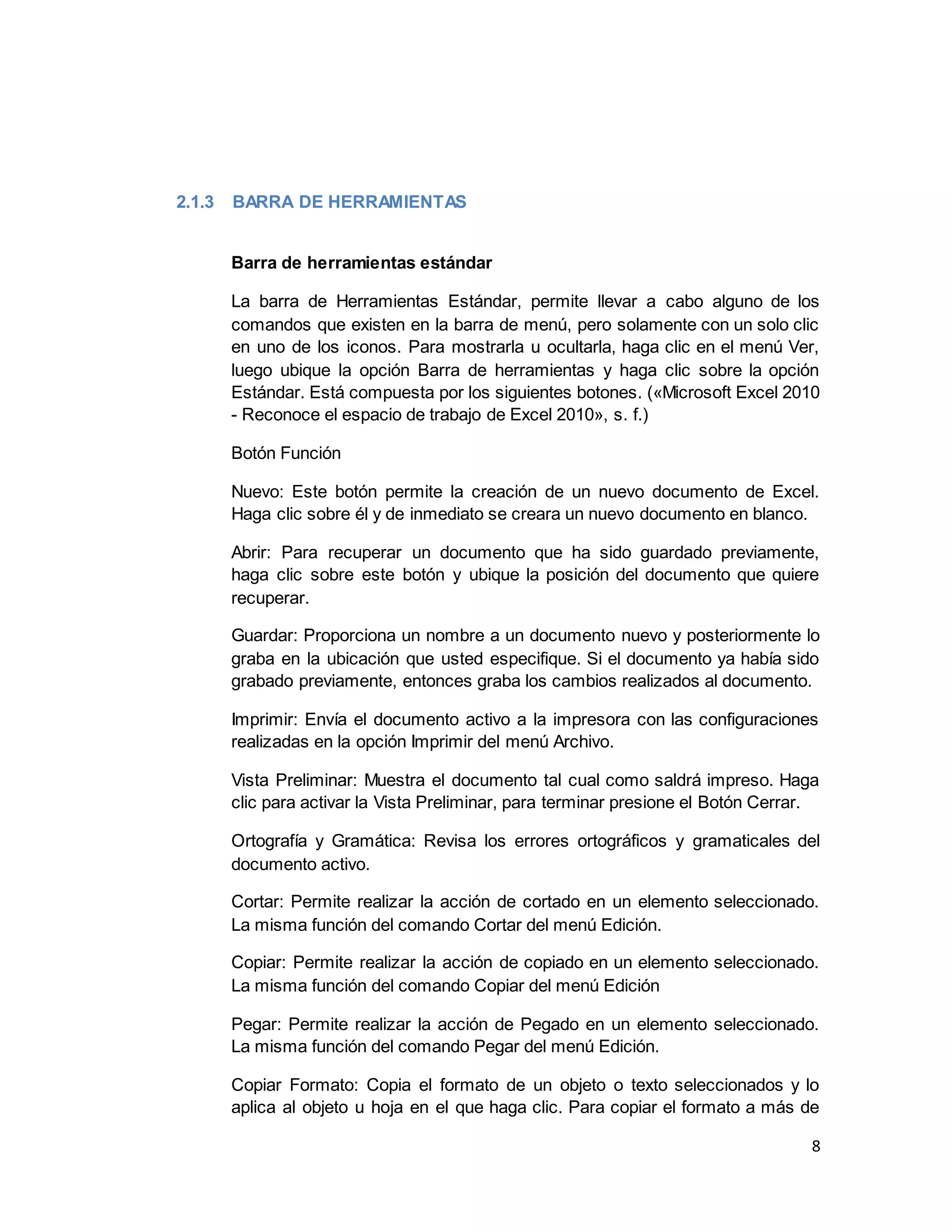 8
2.1.3 BARRA DE HERRAMIENTAS
Barra de herramientas estándar
La barra de Herramientas Estándar, permite llevar a cabo alguno de los
comandos que existen en la barra de menú, pero solamente con un solo clic
en uno de los iconos. Para mostrarla u ocultarla, haga clic en el menú Ver,
luego ubique la opción Barra de herramientas y haga clic sobre la opción
Estándar. Está compuesta por los siguientes botones. («Microsoft Excel 2010
- Reconoce el espacio de trabajo de Excel 2010», s. f.)
Botón Función
Nuevo: Este botón permite la creación de un nuevo documento de Excel.
Haga clic sobre él y de inmediato se creara un nuevo documento en blanco.
Abrir: Para recuperar un documento que ha sido guardado previamente,
haga clic sobre este botón y ubique la posición del documento que quiere
recuperar.
Guardar: Proporciona un nombre a un documento nuevo y posteriormente lo
graba en la ubicación que usted especifique. Si el documento ya había sido
grabado previamente, entonces graba los cambios realizados al documento.
Imprimir: Envía el documento activo a la impresora con las configuraciones
realizadas en la opción Imprimir del menú Archivo.
Vista Preliminar: Muestra el documento tal cual como saldrá impreso. Haga
clic para activar la Vista Preliminar, para terminar presione el Botón Cerrar.
Ortografía y Gramática: Revisa los errores ortográficos y gramaticales del
documento activo.
Cortar: Permite realizar la acción de cortado en un elemento seleccionado.
La misma función del comando Cortar del menú Edición.
Copiar: Permite realizar la acción de copiado en un elemento seleccionado.
La misma función del comando Copiar del menú Edición
Pegar: Permite realizar la acción de Pegado en un elemento seleccionado.
La misma función del comando Pegar del menú Edición.
Copiar Formato: Copia el formato de un objeto o texto seleccionados y lo
aplica al objeto u hoja en el que haga clic. Para copiar el formato a más de
 