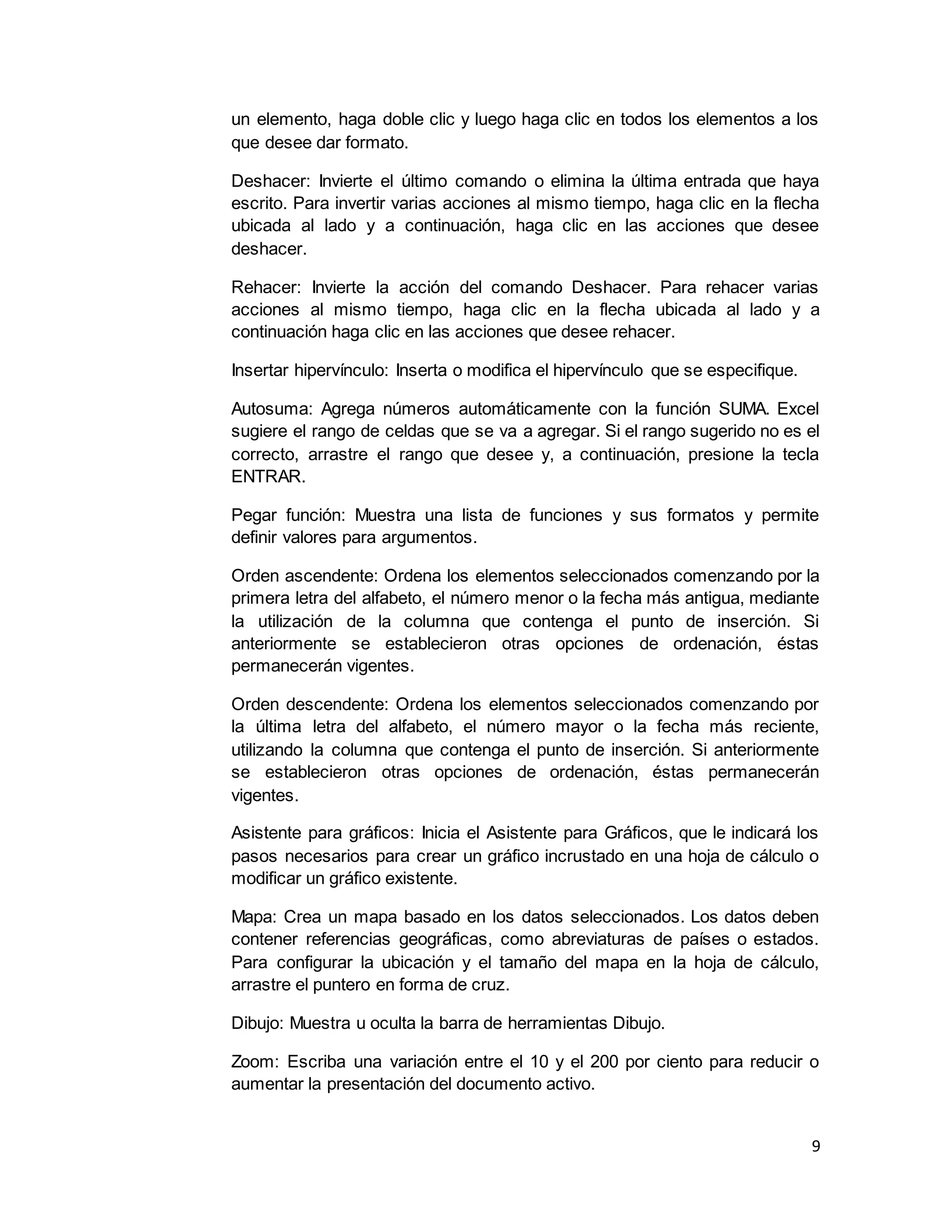 9
un elemento, haga doble clic y luego haga clic en todos los elementos a los
que desee dar formato.
Deshacer: Invierte el último comando o elimina la última entrada que haya
escrito. Para invertir varias acciones al mismo tiempo, haga clic en la flecha
ubicada al lado y a continuación, haga clic en las acciones que desee
deshacer.
Rehacer: Invierte la acción del comando Deshacer. Para rehacer varias
acciones al mismo tiempo, haga clic en la flecha ubicada al lado y a
continuación haga clic en las acciones que desee rehacer.
Insertar hipervínculo: Inserta o modifica el hipervínculo que se especifique.
Autosuma: Agrega números automáticamente con la función SUMA. Excel
sugiere el rango de celdas que se va a agregar. Si el rango sugerido no es el
correcto, arrastre el rango que desee y, a continuación, presione la tecla
ENTRAR.
Pegar función: Muestra una lista de funciones y sus formatos y permite
definir valores para argumentos.
Orden ascendente: Ordena los elementos seleccionados comenzando por la
primera letra del alfabeto, el número menor o la fecha más antigua, mediante
la utilización de la columna que contenga el punto de inserción. Si
anteriormente se establecieron otras opciones de ordenación, éstas
permanecerán vigentes.
Orden descendente: Ordena los elementos seleccionados comenzando por
la última letra del alfabeto, el número mayor o la fecha más reciente,
utilizando la columna que contenga el punto de inserción. Si anteriormente
se establecieron otras opciones de ordenación, éstas permanecerán
vigentes.
Asistente para gráficos: Inicia el Asistente para Gráficos, que le indicará los
pasos necesarios para crear un gráfico incrustado en una hoja de cálculo o
modificar un gráfico existente.
Mapa: Crea un mapa basado en los datos seleccionados. Los datos deben
contener referencias geográficas, como abreviaturas de países o estados.
Para configurar la ubicación y el tamaño del mapa en la hoja de cálculo,
arrastre el puntero en forma de cruz.
Dibujo: Muestra u oculta la barra de herramientas Dibujo.
Zoom: Escriba una variación entre el 10 y el 200 por ciento para reducir o
aumentar la presentación del documento activo.
 