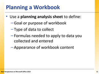 XPXPXPPlanning a Workbook
• Use a planning analysis sheet to define:
–Goal or purpose of workbook
–Type of data to collect
–Formulas needed to apply to data you
collected and entered
–Appearance of workbook content
New Perspectives on Microsoft Office 2010 11
 