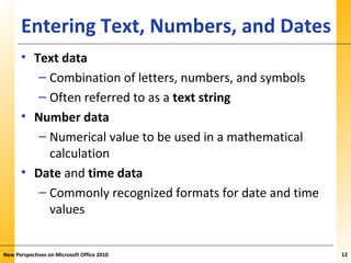 XPXPXPEntering Text, Numbers, and Dates
• Text data
– Combination of letters, numbers, and symbols
– Often referred to as a text string
• Number data
– Numerical value to be used in a mathematical
calculation
• Date and time data
– Commonly recognized formats for date and time
values
New Perspectives on Microsoft Office 2010 12
 