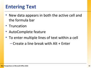 XPXPXPEntering Text
• New data appears in both the active cell and
the formula bar
• Truncation
• AutoComplete feature
• To enter multiple lines of text within a cell
–Create a line break with Alt + Enter
New Perspectives on Microsoft Office 2010 13
 