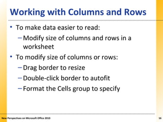 XPXPXPWorking with Columns and Rows
• To make data easier to read:
–Modify size of columns and rows in a
worksheet
• To modify size of columns or rows:
–Drag border to resize
–Double-click border to autofit
–Format the Cells group to specify
New Perspectives on Microsoft Office 2010 16
 