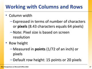 XPXPXPWorking with Columns and Rows
• Column width
–Expressed in terms of number of characters
or pixels (8.43 characters equals 64 pixels)
–Note: Pixel size is based on screen
resolution
• Row height
–Measured in points (1/72 of an inch) or
pixels
–Default row height: 15 points or 20 pixels
New Perspectives on Microsoft Office 2010 17
 