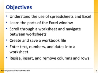XPXPXPObjectives
• Understand the use of spreadsheets and Excel
• Learn the parts of the Excel window
• Scroll through a worksheet and navigate
between worksheets
• Create and save a workbook file
• Enter text, numbers, and dates into a
worksheet
• Resize, insert, and remove columns and rows
New Perspectives on Microsoft Office 2010 22
 