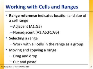 XPXPXPWorking with Cells and Ranges
• Range reference indicates location and size of
a cell range
–Adjacent (A1:G5)
–Nonadjacent (A1:A5;F1:G5)
• Selecting a range
–Work with all cells in the range as a group
• Moving and copying a range
–Drag and drop
–Cut and paste
New Perspectives on Microsoft Office 2010 23
 