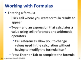 XPXPXPWorking with Formulas
• Entering a formula
–Click cell where you want formula results to
appear
–Type = and an expression that calculates a
value using cell references and arithmetic
operators
• Cell references allow you to change
values used in the calculation without
having to modify the formula itself
–Press Enter or Tab to complete the formula
New Perspectives on Microsoft Office 2010 26
 