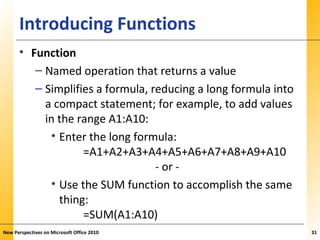 XPXPXPIntroducing Functions
• Function
– Named operation that returns a value
– Simplifies a formula, reducing a long formula into
a compact statement; for example, to add values
in the range A1:A10:
• Enter the long formula:
=A1+A2+A3+A4+A5+A6+A7+A8+A9+A10
- or -
• Use the SUM function to accomplish the same
thing:
=SUM(A1:A10)
New Perspectives on Microsoft Office 2010 31
 