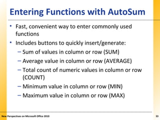 XPXPXPEntering Functions with AutoSum
• Fast, convenient way to enter commonly used
functions
• Includes buttons to quickly insert/generate:
– Sum of values in column or row (SUM)
– Average value in column or row (AVERAGE)
– Total count of numeric values in column or row
(COUNT)
– Minimum value in column or row (MIN)
– Maximum value in column or row (MAX)
New Perspectives on Microsoft Office 2010 33
 