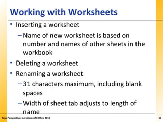 XPXPXPWorking with Worksheets
• Inserting a worksheet
–Name of new worksheet is based on
number and names of other sheets in the
workbook
• Deleting a worksheet
• Renaming a worksheet
–31 characters maximum, including blank
spaces
–Width of sheet tab adjusts to length of
name
New Perspectives on Microsoft Office 2010 35
 