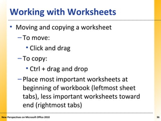 XPXPXPWorking with Worksheets
• Moving and copying a worksheet
–To move:
• Click and drag
–To copy:
• Ctrl + drag and drop
–Place most important worksheets at
beginning of workbook (leftmost sheet
tabs), less important worksheets toward
end (rightmost tabs)
New Perspectives on Microsoft Office 2010 36
 