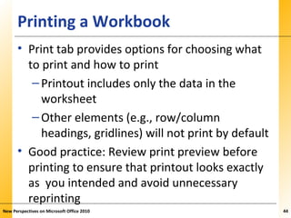 XPXPXPPrinting a Workbook
• Print tab provides options for choosing what
to print and how to print
–Printout includes only the data in the
worksheet
–Other elements (e.g., row/column
headings, gridlines) will not print by default
• Good practice: Review print preview before
printing to ensure that printout looks exactly
as you intended and avoid unnecessary
reprinting
New Perspectives on Microsoft Office 2010 44
 
