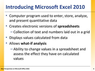 XPXPXPIntroducing Microsoft Excel 2010
• Computer program used to enter, store, analyze,
and present quantitative data
• Creates electronic versions of spreadsheets
– Collection of text and numbers laid out in a grid
• Displays values calculated from data
• Allows what-if analysis
– Ability to change values in a spreadsheet and
assess the effect they have on calculated
values
New Perspectives on Microsoft Office 2010 6
 
