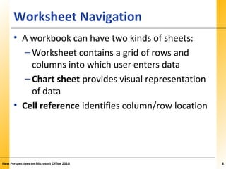 XPXPXPWorksheet Navigation
• A workbook can have two kinds of sheets:
–Worksheet contains a grid of rows and
columns into which user enters data
–Chart sheet provides visual representation
of data
• Cell reference identifies column/row location
New Perspectives on Microsoft Office 2010 8
 