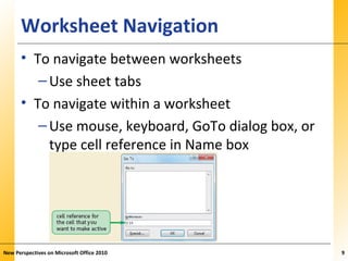 XPXPXPWorksheet Navigation
• To navigate between worksheets
–Use sheet tabs
• To navigate within a worksheet
–Use mouse, keyboard, GoTo dialog box, or
type cell reference in Name box
New Perspectives on Microsoft Office 2010 9
 