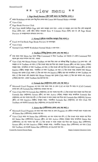 Microsoft Excel XP
Created By: Kamrul Hassan Bappy Bappy Computer Education Centre
** view menu **
1. Page Break Preview1. Page Break Preview1. Page Break Preview1. Page Break Preview (c„óv ˆZix Kivi ci we¯—vwiZ †`Lv) t
cÖ_‡g Worksheet Gi g‡a¨ †Kvb wKQy wj‡L †jLvi g‡a¨ Cursor ‡i‡L Normal Mode G _vKve¯’vq
View Click
Page Break Preview Click
Ok Click Ki‡jB ˆZixK…Z Page ¸‡jv fv½v Ae¯’vq †`Lv hv‡e| GLv‡b †h Ae¯’vq †`Lv hv‡e wVK †mB Ae¯’v‡ZB
Print (wcÖ›U) n‡e| GKB c„óvi Awa‡b KZ¸‡jv Row ev Column Print (wcÖ›U) n‡e Zv GB Page Break
Preview †Z Ae¯’vbKv‡j fvjfv‡e ‡`Lv hvq|
2. Normal2. Normal2. Normal2. Normal (c„óv‡K ¯^vfvweK Ae¯’vq wb‡q Avmv) t
Excel Gi File/Book Page Break Preview ‡Z _vKve¯’vq
View Click
Normal Click Ki‡jB Worksheet Normal Mode G P‡j hv‡e|
3. Toolbars3. Toolbars3. Toolbars3. Toolbars (wewfbœ Uzjevi †Lvjv Ges eÜ Kiv) t
KvR Kivi mgq Menu bar ‡_‡K wewfbœ Command bv w`‡q Toolbar Gi mvnv‡h¨ H GKB Command w`‡j
A‡bK `ª“Z KvR m¤úv`b Kiv hvq| Avgiv
View Click K‡i Mouse Pointer Toolbars Gi g‡a¨ wb‡q †M‡j Gi Awab¯’ wewfbœ Toolbars List ‡`Lv hv‡e| GB
Ae¯’vq †h me Toolbars Gi ev‡g (√) wPý ‡`Iqv Av‡Q a‡i wb‡Z n‡e †m¸‡jv Screen (¯Œxb) Gi g‡a¨ Active (¯^w q)
Ae¯’vq Av‡Q| Aciw`‡K †h mKj Toolbars Gi ev‡g (√) wPý ‡`Iqv †bB a‡i wb‡Z n‡e †m¸‡jv Screen (¯Œxb) Gi g‡a¨
Inactive (wb®Œxq) Ae¯’vq Av‡Q| cieZ©x‡Z †h mKj Toolbars Gi ev‡g (√) wPý ‡`Iqv Av‡Q †m¸‡jvi g‡a¨ Mouse
Pointer Øviv c~bivq Click Ki‡j (√) wPý P‡j hv‡e Ges Inactive (wb®Œxq) n‡q hv‡e Aciw`‡K †h mKj Toolbars Gi
ev‡g (√) wPý ‡`Iqv †bB †m¸‡jvi g‡a¨ Mouse Pointer Øviv c~bivq Click Ki‡j (√) wPý P‡j Avm‡e Ges Active
((¯^w q) n‡q hv‡e| Gfv‡e Toolbars On/Off Kiv hvq|
4.4.4.4. Formula BarFormula BarFormula BarFormula Bar (dg©~jvevi †Lvjv Ges eÜ Kiv) t
Microsoft Excel Program Gi g‡a¨ KvR Kivi mgq †h †Kvb Cell Gi g‡a¨ wK Av‡Q Zv (Cell Contant)
‡`Lvi Rb¨ GB Formula Bar (dg©~jvevi) e¨envi Kiv nq|
View Click Kivi ci Formula Bar (dg©~jvevi) Gi evg cv‡ki N‡i hw` (√) wPý ‡`Iqv _v‡K Zvn‡j a‡i wb‡Z n‡e
Formula Bar (dg©~jvevi) Screen (¯Œxb) Gi g‡a¨ Active (¯^w q) Ae¯’vq Av‡Q Aciw`‡K Formula Bar
(dg©~jvevi) Gi evg cv‡ki N‡i hw` (√) wPý ‡`Iqv bv _v‡K Zvn‡j a‡i wb‡Z n‡e Formula Bar (dg©~jvevi) Screen
(¯Œxb) Gi g‡a¨ Inactive (wb®Œxq) Ae¯’vq Av‡Q| cieZ©x‡Z Formula Bar (dg©~jvevi) Gi g‡a¨ Click K‡i
Toolbars Gi g‡ZvB Formula Bar (dg©~jvevi) †K On/Off Kiv hvq|
5. Status Bar5. Status Bar5. Status Bar5. Status Bar (‡÷Uvmevi †Lvjv Ges eÜ Kiv) t
Microsoft Excel Program Gi g‡a¨ KvR Kivi mgq ‡h †Kvb Program Gi †÷Uvm m¤ú‡K© avibv cvIqvi Rb¨
GB Status Bar (‡÷Uvmevi) e¨envi Kiv nq|
View Click Kivi ci Status Bar (‡÷Uvmevi) Gi evg cv‡ki N‡i hw` (√) wPý ‡`Iqv _v‡K Zvn‡j a‡i wb‡Z
n‡e Status Bar (‡÷Uvmevi) Screen (¯Œxb) Gi g‡a¨ Active (¯^w q) Ae¯’vq Av‡Q Aciw`‡K Status Bar
(‡÷Uvmevi) Gi evg cv‡ki N‡i hw` (√) wPý ‡`Iqv bv _v‡K Zvn‡j a‡i wb‡Z n‡e Status Bar (‡÷Uvmevi)
Screen (¯Œxb) Gi g‡a¨ Inactive (wbw®Œq) Ae¯’vq Av‡Q| cieZ©x‡Z Status Bar (‡÷Uvmevi) Gi g‡a¨ Click
K‡i Toolbars Gi g‡ZvB Status Bar (‡÷Uvmevi) †K On/Off Kiv hvq|
 