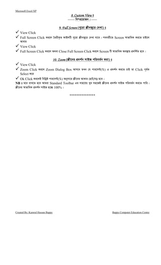 Microsoft Excel XP
Created By: Kamrul Hassan Bappy Bappy Computer Education Centre
8. Custom View8. Custom View8. Custom View8. Custom View t
------ wb®cÖ‡qvRb| -----
9. Full Screen9. Full Screen9. Full Screen9. Full Screen (cy‡iv ¯ŒxbRy‡i †`Lv) t
View Click
Full Screen Click Ki‡j ˆZixK…Z dvBjwU cy‡iv ¯ŒxbRy‡i †`Lv hv‡e| ceeZ©x‡Z Screen ¯^vfvweK Ki‡Z PvB‡j
Avevi
View Click
Full Screen Click Ki‡j A_ev Close Full Screen Click Ki‡j Screen wU ¯^vfvweK Ae¯’vq cÖ`wk©Z n‡e|
10. Zoom10. Zoom10. Zoom10. Zoom (¯Œx‡bi cÖ`k©b mvBR cwieZ©b Kiv) t
View Click
Zoom Click Ki‡j Zoom Dialog Box Avm‡e ZLb †h cvi‡m›U(%) G cÖ`k©b Ki‡Z PvB Zv Click c~e©K
Select K‡i
Ok Click Ki‡jB wbw`ªó cvi‡m›U(%) Abymv‡i ¯Œx‡bi AvKvi †QvU/eo n‡e|
NB t g‡b ivL‡Z n‡e Avgiv Standard Toolbar Gi mvnv‡h¨ Lye mn‡RB ¯Œx‡bi cÖ`k©b mvBR cwieZ©b Ki‡Z cvwi|
¯Œx‡bi ¯^vfvweK cÖ`k©b mvBR n‡”Q 100%|
***************
 