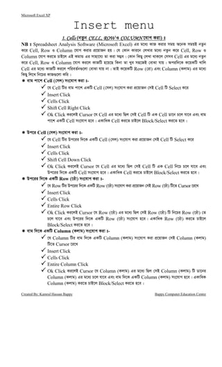 Microsoft Excel XP
Created By: Kamrul Hassan Bappy Bappy Computer Education Centre
Insert menu
1. Cells1. Cells1. Cells1. Cells (bZzb CELL, ROWCELL, ROWCELL, ROWCELL, ROW I COLUMNCOLUMNCOLUMNCOLUMN ‡hvM Kiv) t
NB t Spreadsheet Analysis Software (Microsoft Excel) Gi g‡a¨ KvR Kivi mgq A‡bK mgqB bZzb
K‡i Cell, Row I Column ‡hvM Kivi cÖ‡qvRb nq| †h †Kvb Kvi‡b †jLvi g‡a¨ bZzb K‡i Cell, Row I
Column ‡hvM Ki‡Z PvB‡j GB KgvÛ Gi mvnv‡h¨ Zv Kiv m¤¢e| †Kvb wKQy †jLv _vK‡j †mme Cell Gi g‡a¨ bZzb
K‡i Cell, Row I Column ‡hvM Ki‡j KvRwU n‡q‡Q wKbv Zv Lye mn‡RB †evSv hvq| Aciw`‡K K‡qKwU Lvwj
Cell Gi g‡a¨ KvRwU Ki‡j cwieZ©b¸‡jv †evSv hvq bv| ZvB K‡qKwU Row (†iv) Ges Column (Kjvg) Gi g‡a¨
wKQy wj‡L wb‡Pi KvR¸‡jv Kwi|
evg cv‡k Cell (†mj) ms‡hvM Kiv t-
‡h Cell wUi evg cv‡k GKwU Cell (†mj) ms‡hvM Kiv cÖ‡qvRb †mB Cell wU Select K‡i
Insert Click
Cells Click
Shift Cell Right Click
Ok Click Ki‡jB Cursor ‡h Cell Gi g‡a¨ wQj †mB Cell wU GK Cell Wv‡b P‡j hv‡e Ges evg
cv‡k GKwU Cell ms‡hvM n‡e| GKvwaK Cell Ki‡Z PvB‡j Block/Select Ki‡Z n‡e|
Dc‡i Cell (†mj) ms‡hvM Kiv t-
‡h Cell wUi Dc‡ii w`‡K GKwU Cell (†mj) ms‡hvM Kiv cÖ‡qvRb †mB Cell wU Select K‡i
Insert Click
Cells Click
Shift Cell Down Click
Ok Click Ki‡jB Cursor ‡h Cell Gi g‡a¨ wQj †mB Cell wU GK Cell wb‡P P‡j hv‡e Ges
Dc‡ii w`‡K GKwU Cell ms‡hvM n‡e| GKvwaK Cell Ki‡Z PvB‡j Block/Select Ki‡Z n‡e|
Dc‡ii w`‡K GKwU Row (‡iuv) ms‡hvM Kiv t-
‡h Row wUi Dc‡ii w`‡K GKwU Row (‡iuv) ms‡hvM Kiv cÖ‡qvRb †mB Row (‡iuv) wU‡Z Cursor ‡i‡L
Insert Click
Cells Click
Entire Row Click
Ok Click Ki‡jB Cursor ‡h Row (‡iuv) Gi g‡a¨ wQj †mB Row (‡iuv) wU wb‡Pi Row (‡iuv) †Z
P‡j hv‡e Ges Dc‡ii w`‡K GKwU Row (‡iuv) ms‡hvM n‡e| GKvwaK Row (‡iuv) Ki‡Z PvB‡j
Block/Select Ki‡Z n‡e|
evg w`‡K GKwU Column (Kjvg) ms‡hvM Kiv t-
‡h Column wUi evg w`‡K GKwU Column (Kjvg) ms‡hvM Kiv cÖ‡qvRb †mB Column (Kjvg)
wU‡Z Cursor ‡i‡L
Insert Click
Cells Click
Entire Column Click
Ok Click Ki‡jB Cursor ‡h Column (Kjvg) Gi g‡a¨ wQj †mB Column (Kjvg) wU Wv‡bi
Column (Kjvg) Gi g‡a¨ P‡j hv‡e Ges evg w`‡K GKwU Column (Kjvg) ms‡hvM n‡e| GKvwaK
Column (Kjvg) Ki‡Z PvB‡j Block/Select Ki‡Z n‡e|
 