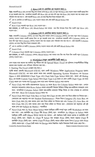 Microsoft Excel XP
Created By: Kamrul Hassan Bappy Bappy Computer Education Centre
2. Rows2. Rows2. Rows2. Rows (GK ev GKvwaK †iv ms‡hvM Kiv) t-
NB t K‡qKwU Row (‡iv) Gi g‡a¨ wKQy †jLv _vK‡j †mme Row (‡iv) †Z bZzb K‡i Row (‡iv) ms‡hvM Ki‡j KvRwU n‡q‡Q wKbv
Zv Lye mn‡RB ‡evSv hvq| Aciw`‡K K‡qKwU Lvwj Row (‡iv) Gi g‡a¨ hw` bZzb K‡i Row (‡iv) ms‡hvM Kiv hvq Zvn‡j †Kvb
cwieZ©b j¶ Kiv hvq bv| ZvB K‡qKwU Row (†iv) Gi g‡a¨ wKQy wj‡L wb‡Pi KvR¸‡jv Kwi|
GK ev GKvwaK †h KqwU Row (†iv) ms‡hvM Ki‡Z PvB †mB KqwU Block/Select K‡i
Insert Click
Row Click Ki‡jB bZzb Row (†iv) ms‡hvM n‡e|
g‡b ivL‡eb, †h KqwU Row (†iv) Block/Select Kiv _vK‡e Zvi wVK Dc‡ii w`‡K wVK ZZwU bZzb Row (†iv)
ms‡hvM n‡e|
3. Columns3. Columns3. Columns3. Columns (GK ev GKvwaK Kjvg ms‡hvM Kiv) t-
NB t K‡qKwU Columns (Kjvg) Gi g‡a¨ wKQy †jLv _vK‡j †mme Columns (Kjvg) Gi g‡a¨ bZzb K‡i Columns
(Kjvg) ms‡hvM Ki‡j KvRwU n‡q‡Q wKbv Zv Lye mn‡RB ‡evSv hvq| Aciw`‡K K‡qKwU Lvwj Columns (Kjvg) Gi
g‡a¨ hw` bZzb K‡i Columns (Kjvg) ms‡hvM Kiv hvq Zvn‡j †Kvb cwieZ©b j¶ Kiv hvq bv| ZvB K‡qKwU Columns
(Kjvg) Gi g‡a¨ wKQy wj‡L wb‡Pi KvR¸‡jv Kwi|
GK ev GKvwaK †h KqwU Columns (Kjvg) ms‡hvM Ki‡Z PvB †mB KqwU Block/Select K‡i
Insert Click
Columns Click Ki‡jB bZzb Columns (Kjvg) ms‡hvM n‡e|
g‡b ivL‡eb, †h KqwU Columns (Kjvg) Block/Select Kiv _vK‡e Zvi wVK evg w`‡K wVK ZZwU bZzb Columns
(Kjvg) ms‡hvM n‡e|
4. Worksheet4. Worksheet4. Worksheet4. Worksheet (bZzb IqvK©kxU ˆZix Kiv) t-
†Lvc N‡ii b¨vq A‡bK Ni m¤^wjZ eo kxU‡K ejv nq Spread Sheet. Excel Gi mywekvj ‡¯cÖWkxUwU‡Z wewfbœ
ai‡bi Z_¨ msi¶Y Ges MvwYZK cwiMYbv Kiv hvq|
3. Starting The Excel (G‡·j Pvjy Kiv) t
c~‡e©B Avgiv †R‡bwQ Microsoft EXCEL n‡jv GKwU Windows wfwËK Application Program myZivs
Microsoft EXCEL Gi g‡a¨ cÖ‡ek Kivi Rb¨ cÖ_‡gB Operating System Windows Gi Screen
Open G †_‡K cÖ‡qvRbg‡Zv Chart Type Ges Chart Sub-Type Select Ki‡Z n‡e| A_ev GB Dialog
Box Gi g‡a¨B Custom Type Select K‡i Chart Type List ‡_‡K †h †Kvb GKwU Chart Type Gi g‡a¨
Click Ki‡j Wvb cv‡ki N‡i Symple ‡`Lv hv‡e ZLb cQ›`gZ Select K‡i Zvici
Next Click K‡i Pv‡U©i cÖ‡qvRbg‡Zv Series in ‡_‡K Row Or Column Select Ki‡Z n‡e| GLv‡b
Avgv‡`i Z_¨¸‡jvi †¶‡Î Rows Select Ki‡j cÖ‡Z¨KwU wel‡qi wfwË‡Z wewfbœ QvÎ-QvÎx‡`i b¤^i¸‡jv †`Lv
hv‡e| Aciw`‡K Columns Select Ki‡j QvÎ-QvÎxiv cÖ‡Z¨‡K wewfbœ wel‡q †h b¤^i †c‡q‡Q Zv GKmv‡_
†`Lv hv‡e| Row Or Column Select Kivi ci
Next Click K‡i Chart Title Box G Click K‡i Chart Gi Rb¨ †Kvb bvg w`‡Z PvB‡j Zv wjL‡Z n‡e|
(Avgv‡`i QK Abymv‡i bvg n‡e Student Performance)| wb‡Pi w`‡K Catagory (X) Axis Box Gi
g‡a¨ Click K‡i (X) A¶ eivei †Kvb Z_¨ w`‡Z PvB‡j Zv wjL‡Z n‡e Ges Value (Y) Axis Box Gi
g‡a¨ Click K‡i (Y) A¶ eivei †Kvb Z_¨ w`‡Z PvB‡j Zv wjL‡Z n‡e| (Avgv‡`i QK Abymv‡i GB `yB
A‡¶ †jLv n‡e Subject & Marks)| cieZ©x‡Z
Next Click K‡i As New Sheet Select Ki‡j ˆZixK…Z PvU©wU m¤ú~b© bZzb GKwU Worksheet Gi g‡a¨
P‡j hv‡e| Ges QKwenxb ïay Chart wUB Print (wcÖ›U) n‡e| Aciw`‡K As Object in Select Ki‡j
ˆZixK…Z PvU©wU GKwU Object wnmv‡e Av‡Mi gZ Avm‡e| GB c×wZ‡Z ˆZix Ki‡j QKmn ev QKwenxb PvU©
Print (wcÖ›U) n‡e| D‡j−L¨ †h, Chart wU Select Kiv Ae¯’vq Print (wcÖ›U) Ki‡j ïaygvÎ Chart wU
QKwenxb Print (wcÖ›U) n‡e| QKmn Chart wU Print (wcÖ›U) Ki‡Z PvB‡j Q‡Ki Dci Cursor ‡i‡L Print
(wcÖ›U) Ki‡Z n‡e| Chart ‰Zix Kivi ci Design Kivi we¯—vwiZ c×wZ wk¶‡Ki wbKU †_‡K †R‡b wbb|
 