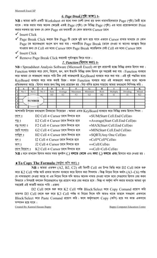 Microsoft Excel XP
Created By: Kamrul Hassan Bappy Bappy Computer Education Centre
6. Page Break6. Page Break6. Page Break6. Page Break (c„óv fv½v) t-
NB t Avgiv Rvwb GKwU Worksheet Gi g‡a¨ hLb ‡ekx ‡jLv nq ZLb avivevwnKfv‡e Page (c„óv) ˆZix n‡Z
_v‡K| KvR Kivi mgq A‡bK †¶‡ÎB GKB Page (c„óv) †K wewfbœ Page (c„óv) Gi g‡a¨ cÖ‡qvRbg‡Zv Print
Kivi `iKvi nq ZLb †h †Kvb Page Gi ga¨eZ©x †h †Kvb RvqMvq Cursor ‡i‡L
Insert Click
Page Break Click Ki‡j D³ Page wU †f‡½ `yB fvM n‡q hv‡e Gfv‡e Cursor ivLvi gva¨‡g †h †Kvb
Page ‡K A‡bK¸‡jv As‡k fvM Kiv hvq| cieZ©x‡Z Page Break ‡Zv‡j †`Iqv ev Av‡Mi Ae¯’vq wd‡i
hvIqvi Rb¨ †h Cell Gi g‡a¨ Cursor ‡i‡L Page Break K‡iwQjvg †mB Cell Gi g‡a¨ Cursor ‡i‡L
Insert Click
Remove Page Break Click Ki‡jB c~e©ve¯’vq wd‡i hv‡e|
7. Function7. Function7. Function7. Function (wnmve Kiv) t-
NB t Spreadsheet Analysis Software (Microsoft Excel) Gi g~j cÖ‡qvMB n‡”Q wewfbœ cÖKvi wnmve Kiv|
Function e¨envi K‡i †hvM, we‡qvM, ¸b, fvM BZ¨vw` wewfbœ iKg wnmve Lye mn‡RB Kiv hvq| Function e¨envi
K‡i Avgiv †h KvR¸‡jv Ki‡Z cvwi wVK †mB KvR¸‡jvB KeyBoard e¨envi K‡i Kiv hvq| GB `yB c×wZi g‡a¨
KeyBoard e¨envi K‡i KvR KivB DËg| Kvib Function e¨envi K‡i GB KvR¸‡jv Kivi g‡a¨ A‡bK
cÖwZeÜKZv Av‡Q| wnmve Kivi Rb¨ wKQyy Z_¨ cÖ‡qvRb nq| wb‡æ ewb©Z Q‡Ki mvnv‡h¨ Avgiv Z_¨¸‡jv wjwce× Kwi|
A B C D E F G H I J K
1 No-1 No-2 No-3 Sum Average Maximum Minimum Root Multiply Dividing Mixed
2 D2 E2 F2 G2 H2 I2 J2 K2
3
4
5
6
AvkvKwi Dc‡ii Z_¨¸‡jv wVKg‡Zv w`‡q‡Qb| Avgiv Gevi KeyBoard e¨envi K‡i wewfbœ iKg wnmve wkLe|
‡hvM t D2 Cell G Cursor ‡i‡L wjL‡Z n‡e =SUM(Start Cell.End Cell)⇐⇐⇐⇐
Mo t E2 Cell G Cursor ‡i‡L wjL‡Z n‡e =Average(Start Cell.End Cell)⇐⇐⇐⇐
eo msL¨v t F2 Cell G Cursor ‡i‡L wjL‡Z n‡e =MAX(Start Cell.End Cell)⇐⇐⇐⇐
‡QvU msL¨vt G2 Cell G Cursor ‡i‡L wjL‡Z n‡e =MIN(Start Cell.End Cell)⇐⇐⇐⇐
eM©g~j t H2 Cell G Cursor ‡i‡L wjL‡Z n‡e =SQRT(Any One Cell)⇐⇐⇐⇐
¸b t I2 Cell G Cursor ‡i‡L wjL‡Z n‡e =Cell*Cell*Cell⇐⇐⇐⇐
fvM t J2 Cell G Cursor ‡i‡L wjL‡Z n‡e =+Cell/Cell⇐⇐⇐⇐
‡hvM we‡qvM t K2 Cell G Cursor ‡i‡L wjL‡Z n‡e =+Cell+Cell-Cell⇐⇐⇐⇐
NB t g‡b ivL‡eb wnmve Kivi mgq dzjóc (.) ej‡Z †_‡K Ges Kgv (,) ej‡Z Ges wnmv‡e a‡i †bIqv nq|
♦♦♦♦To Copy The Formula (dg©~jv Kwc Kiv) t
NB t Avgiv GZ¶b (A2, B2, C2) GB wZbwU Cell Gi Dci wfwË K‡i D2 Cell ‡_‡K ïi“
K‡i K2 Cell ch©š— AvU cÖKvi dvskb e¨envi K‡i wnmve Kiv wkLjvg| wKš‘ wb‡Pi w`‡K A_©vr (A3–C6) ch©š—
†h bv¤^vi¸‡jv †`Iqv Av‡Q ev Gi wb‡Pi w`‡K hw` AviI A‡bK bv¤^vi †`Iqv _v‡K Z‡e †m¸‡jvi wnmve †ei Kie
wKfv‡e ? wbðqB ej‡eb wb‡Pi¸‡jvI m~Î cÖ‡qvM K‡i †ei Ki‡Z n‡e| wKš‘ bv dg©~jv Kwc Kivi gva¨‡g Avgiv Lye
mn‡RB GB KvRwU Ki‡Z cvwi| GRb¨
D2 Cell ‡_‡K ïi“ K‡i K2 Cell ch©š— Block/Select K‡i Copy Comand cÖ‡qvM Kwi
Zvici D3 Cell ‡_‡K ïi“ K‡i K3 Cell ch©š— ev wb‡Pi w`‡K hw` AviI _v‡K Zvn‡j me¸‡jv GKmv‡_
Block/Select K‡i Paste Comand cÖ‡qvM Kwi| d‡j dg©~jv¸‡jv Copy (Kwc) n‡q me KvR GKmv‡_
m¤úv`b n‡q hv‡e|
NUMBER
 