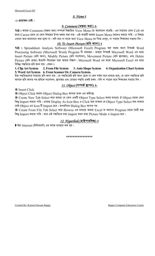 Microsoft Excel XP
Created By: Kamrul Hassan Bappy Bappy Computer Education Centre
8. Name8. Name8. Name8. Name t
-> cÖ‡qvRb †bB|
9. Comment9. Comment9. Comment9. Comment (gš—e¨ Kiv) t-
NB t Avgiv Comment (gš—e¨ Kiv) m¤ú‡K© we¯—vwiZ View Menu ‡Z Av‡jvPbv K‡iwQ| Gi mvnv‡h¨ †Kvb Cell Gi
g‡a¨ Cursor ‡i‡L †h †Kvb wel‡qi Dci gš—e¨ Kiv hvq| GB KvRwU Avgiv Insert Menu ‡_‡KI Ki‡Z cvwi| G wel‡q
GLv‡b Avi Av‡jvPbv Kiv n‡jv bv| hw` g‡b bv _v‡K Z‡e View Menu ‡Z wM‡q †`Lyb, bv cvi‡j wk¶‡Ki mvnvh¨ wbb|
10. To Insert Picture10. To Insert Picture10. To Insert Picture10. To Insert Picture (Qwe Avbv) t
NB t Spreadsheet Analysis Software (Microsoft Excel) Program ïi“ Kivi Av‡M wbðqB Word
Processing Software (Microsoft Word) Program wU K‡i‡Qb| Zvn‡j wbðqB Microsoft Word Gi g‡a¨
Insert Picture (Qwe Avbv), Modify Picture (Qwe ms‡kvab), Movement Picture (Qwe ¯’vbvš—i), Ges Delete
Picture (Qwe †gvQv) BZ¨vw` wk‡L‡Qb e‡j Avgvi wek¦vm| Microsoft Word Gi g‡Zv Microsoft Excel Gi g‡a¨
wewfbœ c×wZ‡Z Qwe Avbv hvq| †hgb t
1. Clip Art System 2. From File System 3. Auto Shape System 4. Organization Chart System
5. Word Art System 6. FromScanner Or, Camera System.
D³ c×wZ¸‡jvi mvnv‡h¨ Qwe Avbv hvq| †h c×wZ‡ZB Qwe Avbv †nvK bv †Kb me©`v g‡b ivL‡Z n‡e, †h †Kvb c×wZ‡Z Qwe
Avb‡j Qwe Avbvi ci Qwe‡K ms‡kvab, ¯’vbvš—i Ges †gvQvi c×wZ GKB iKg| hw` bv cv‡ib Z‡e wk¶‡Ki mvnvh¨ wbb|
11. Ob11. Ob11. Ob11. Objectjectjectject (m¤úK© ¯’vcb) t-
Insert Click
Object Click Ki‡j Object Dialog Box Avm‡e ZLb Gi Aaxb¯’
Create New Tab Select K‡i Avgiv †h †Kvb GKwU Object Type Select Kivi gva¨‡g H Object ‡_‡K †Kvb
wKQy Import Ki‡Z cvwi| Gmgq Display As Icon Box G Click Kiv _vK‡j †h Object Type Select Kiv _vK‡e
‡mB Object Gi Icon wU Import n‡e| Aciw`‡K Dialog Box Avmvi ci
Create From File Tab Select K‡i Browse Gi gva¨‡g Avgiv Excel ev Ab¨vb¨ Program ‡_‡K ˆZix Kiv
wKQy Import Ki‡Z cvwi| Z‡e GB c×wZ‡Z hvnv Import Kie Zvnv Picture Mode G Import n‡e|
12. Hyperlink12. Hyperlink12. Hyperlink12. Hyperlink (nvBcviwj¼) t
Bnv Internet (B›Uvi‡bU) Gi Kv‡R e¨envi Kiv nq|
****************
 