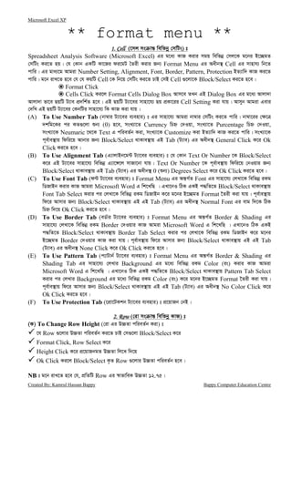Microsoft Excel XP
Created By: Kamrul Hassan Bappy Bappy Computer Education Centre
** format menu **
1. Cell1. Cell1. Cell1. Cell (‡mj ms vš— wewfbœ †mwUs) t
Spreadsheet Analysis Software (Microsoft Excel) Gi g‡a¨ KvR Kivi mgq wewfbœ †mj‡K g‡bi B‡”QgZ
†mwUs Ki‡Z nq| †h †Kvb GKwU Kv‡Ri di‡gU ˆZix Kivi Rb¨ Format Menu Gi Aaxb¯’ Cell Gi mvnvh¨ wb‡Z
cvwi| Gi gva¨‡g Avgiv Number Setting, Alignment, Font, Border, Pattern, Protection BZ¨vw` KvR Ki‡Z
cvwi| g‡b ivL‡Z n‡e †h †h KqwU Cell ‡K wb‡q †mwUs Ki‡Z PvB †mB Cell ¸‡jv‡K Block/Select Ki‡Z n‡e|
Format Click
Cells Click Ki‡j Format Cells Dialog Box Avm‡e ZLb GB Dialog Box Gi g‡a¨ Avjv`v
Avjv`v fv‡e QqwU U¨ve cÖ`wk©Z n‡e| GB QqwU U¨v‡ei mvnv‡h¨ Qq cÖKv‡ii Cell Setting Kiv hvq| Avmyb Avgiv Gevi
†`wL GB QqwU U¨v‡ei †KbwUi mvnv‡h¨ wK KvR Kiv hvq|
(A) To Use Number Tab (bv¤^vi U¨v‡ei e¨envi) t Gi mvnv‡h¨ Avgiv bv¤^vi †mwUs Ki‡Z cvwi| bv¤^v‡ii †¶‡Î
`kwg‡Ki ci KZ¸‡jv ïb¨ (0) n‡e, msL¨v‡Z Currency wPý †`Iqv, msL¨v‡Z Purcentage wPý †`Iqv,
msL¨v‡K Neumaric ‡_‡K Text G cwieZ©b Kiv, msL¨v‡K Customize Kiv BZ¨vw` KvR Ki‡Z cvwi| msL¨v‡K
c~e©ve¯’vq wdwi‡q Avbvi Rb¨ Block/Select _vKve¯’vq GB Tab (U¨ve) Gi Aaxb¯’ General Click K‡i Ok
Click Ki‡Z n‡e|
(B) To Use Alignment Tab (G¨vjvBb‡g›U U¨v‡ei e¨envi) t †h †Kvb Text Or Number ‡K Block/Select
K‡i GB U¨v‡ei mvnv‡h¨ wewfbœ G¨v‡½‡j mvRv‡bv hvq| Text Or Number ‡K c~e©ve¯’vq wdwi‡q †bIqvi Rb¨
Block/Select _vKve¯’vq GB Tab (U¨ve) Gi Aaxb¯’ 0 (ïb¨) Degrees Select K‡i Ok Click Ki‡Z n‡e|
(C) To Use Font Tab (d›U U¨v‡ei e¨envi) t Format Menu Gi Aš—M©Z Font Gi mvnv‡h¨ †jLv‡K wewfbœ iKg
wWRvBb Kivi KvR Avgiv Microsoft Word G wk‡LwQ | GLv‡bI wVK GKB c×wZ‡Z Block/Select _vKve¯’vq
Font Tab Select Kivi ci †jLv‡K wewfbœ iKg wWRvBb K‡i g‡bi B‡”QgZ Format ‰Zix Kiv hvq| c~e©ve¯’vq
wd‡i Avmvi Rb¨ Block/Select _vKve¯’vq GB GB Tab (U¨ve) Gi Aaxb¯’ Normal Font Gi evg w`‡K wVK
wPý w`‡q Ok Click Ki‡Z n‡e|
(D) To Use Border Tab (eW©vi U¨v‡ei e¨envi) t Format Menu Gi Aš—M©Z Border & Shading Gi
mvnv‡h¨ †jLv‡K wewfbœ iKg Border †`Iqvi KvR Avgiv Microsoft Word G wk‡LwQ | GLv‡bI wVK GKB
c×wZ‡Z Block/Select _vKve¯’vq Border Tab Select Kivi ci †jLv‡K wewfbœ iKg wWRvBb K‡i g‡bi
B‡”QgZ Border †`Iqvi KvR Kiv hvq| c~e©ve¯’vq wd‡i Avmvi Rb¨ Block/Select _vKve¯’vq GB GB Tab
(U¨ve) Gi Aaxb¯’ None Click K‡i Ok Click Ki‡Z n‡e|
(E) To Use Pattern Tab (c¨vUvb© U¨v‡ei e¨envi) t Format Menu Gi Aš—M©Z Border & Shading Gi
Shading Tab Gi mvnv‡h¨ †jLvi Background Gi g‡a¨ wewfbœ iKg Color (is) Kivi KvR Avgiv
Microsoft Word G wk‡LwQ | GLv‡bI wVK GKB c×wZ‡Z Block/Select _vKve¯’vq Pattern Tab Select
Kivi ci †jLvi Background Gi g‡a¨ wewfbœ iKg Color (is) K‡i g‡bi B‡”QgZ Format ‰Zix Kiv hvq|
c~e©ve¯’vq wd‡i Avmvi Rb¨ Block/Select _vKve¯’vq GB GB Tab (U¨ve) Gi Aaxb¯’ No Color Click K‡i
Ok Click Ki‡Z n‡e|
(F) To Use Protection Tab (‡cÖv‡UKkb U¨v‡ei e¨envi) t cÖ‡qvRb †bB|
2. Row2. Row2. Row2. Row (†iv ms vš— wewfbœ KvR) t
(K) To Change Row Height (†iv Gi D”PZv cwieZ©b Kiv) t
‡h Row ¸‡jvi D”PZv cwieZ©b Ki‡Z PvB †m¸‡jv Block/Select K‡i
Format Click, Row Select K‡i
Height Click K‡i cÖ‡qvRbgZ D”PZv wj‡L w`‡q
Ok Click Ki‡j Block/Select K…Z Row ¸‡jvi D”PZv cwieZ©b n‡e|
NB t g‡b ivL‡Z n‡e †h, cÖwZwU Row Gi ¯^vfvweK D”PZv 12.75|
 
