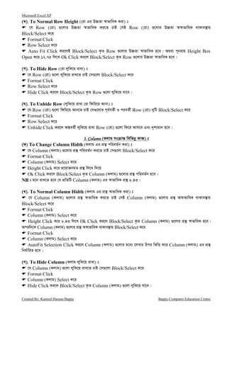 Microsoft Excel XP
Created By: Kamrul Hassan Bappy Bappy Computer Education Centre
(L). To Normal Row Height (†iv Gi D”PZv ¯^vfvweK Kiv) t
‡h Row (†iv) ¸‡jvi D”PZv ¯^vfvweK Ki‡Z PvB †mB Row (†iv) ¸‡jvi D”PZv A¯^vfvweK _vKve¯’vq
Block/Select K‡i
Format Click
Row Select K‡i
Auto Fit Click Ki‡jB Block/Select K…Z Row ¸‡jvi D”PZv ¯^vfvweK n‡e| A_ev c~bivq Height Box
Open K‡i 12.75 wj‡L Ok Click Ki‡j Block/Select K…Z Row ¸‡jvi D”PZv ¯^vfvweK n‡e|
(M). To Hide Row (†iv jywK‡q ivLv) t
‡h Row (†iv) ¸‡jv jywK‡q ivL‡Z PvB †m¸‡jv Block/Select K‡i
Format Click
Row Select K‡i
Hide Click Ki‡j Block/Select K…Z Row ¸‡jv jywK‡q hv‡e|
(N). To Unhide Row (jywK‡q ivLv †iv wdwi‡q Avbv) t
‡h Row (†iv) ¸‡jv wdwi‡q Avb‡Z PvB †m¸‡jvi c~e©eZ©x I cieZ©x Row (†iv) `ywU Block/Select K‡i
Format Click
Row Select K‡i
Unhide Click Ki‡j Aš—eZ©x jywK‡q ivLv Row (†iv) ¸‡jv wd‡i Avm‡e Ges `„k¨gvb n‡e|
3. Column3. Column3. Column3. Column (Kjvg ms vš— wewfbœ KvR) t
(K) To Change Column Hidth (Kjvg Gi cÖ¯’ cwieZ©b Kiv) t
‡h Column (Kjvg) ¸‡jvi cÖ¯’ cwieZ©b Ki‡Z PvB †m¸‡jv Block/Select K‡i
Format Click
Column (Kjvg) Select K‡i
Height Click K‡i cÖ‡qvRbgZ cÖ¯’ wj‡L w`‡q
Ok Click Ki‡j Block/Select K…Z Column (Kjvg) ¸‡jvi cÖ¯’ cwieZ©b n‡e|
NB t g‡b ivL‡Z n‡e †h cÖwZwU Column (Kjvg) Gi ¯^vfvweK cÖ¯’ 8.43|
(L). To Normal Column Hidth (Kjvg Gi cÖ¯’ ¯^vfvweK Kiv) t
‡h Column (Kjvg) ¸‡jvi cÖ¯’ ¯^vfvweK Ki‡Z PvB †mB Column (Kjvg) ¸‡jvi cÖ¯’ A¯^vfvweK _vKve¯’vq
Block/Select K‡i
Format Click
Column (Kjvg) Select K‡i
Height Click K‡i 8.43 wj‡L Ok Click Ki‡j Block/Select K…Z Column (Kjvg) ¸‡jvi cÖ¯’ ¯^vfvweK n‡e|
Aciw`‡K Column (Kjvg) ¸‡jvi cÖ¯’ A¯^vfvweK _vKve¯’vq Block/Select K‡i
Format Click
Column (Kjvg) Select K‡i
AutoFit Selection Click Ki‡j Column (Kjvg) ¸‡jvi g‡a¨ ‡jLvi Dci wfwË K‡i Column (Kjvg) Gi cÖ¯’
wba©vwiZ n‡e|
(M). To Hide Column (Kjvg jywK‡q ivLv) t
‡h Column (Kjvg) ¸‡jv jywK‡q ivL‡Z PvB †m¸‡jv Block/Select K‡i
Format Click
Column (Kjvg) Select K‡i
Hide Click Ki‡j Block/Select K…Z Column (Kjvg) ¸‡jv jywK‡q hv‡e|
 