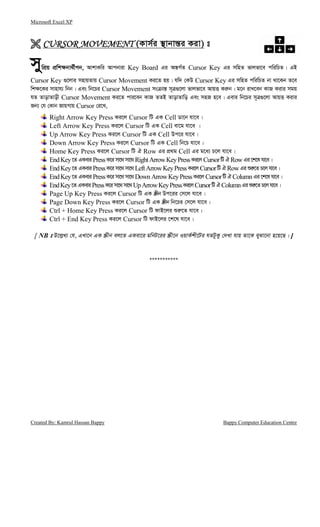 Microsoft Excel XP
Created By: Kamrul Hassan Bappy Bappy Computer Education Centre
CURSOR MOVEMENTCURSOR MOVEMENTCURSOR MOVEMENTCURSOR MOVEMENT (Kvm©i ¯’vbvš—i Kiv) t
mywcÖq cÖwk¶bv_©xMb, AvkvKwi Avcbviv Key Board Gi Aš—M©Z Cursor Key Gi mwnZ fvjfv‡e cwiwPZ| GB
Cursor Key ¸‡jvi mnvqZvq Cursor Movement Ki‡Z nq| hw` †KD Cursor Key Gi mwnZ cwiwPZ bv _v‡Kb Z‡e
wk¶‡Ki mvnvh¨ wbb| Ges wb‡Pi Cursor Movement ms vš— m~Î¸‡jv fvjfv‡e AvqË Ki“b| g‡b ivL‡eb KvR Kivi mgq
hZ ZvovZvox Cursor Movement Ki‡Z cvi‡eb KvR ZZB ZvovZvwo Ges mnR n‡e| Gevi wb‡Pi m~Î¸‡jv AvqË Kivi
Rb¨ †h †Kvb RvqMvq Cursor †i‡L,
Right Arrow Key Press Ki‡j Cursor wU GK Cell Wv‡b hv‡e|
Left Arrow Key Press Ki‡j Cursor wU GK Cell ev‡g hv‡e |
Up Arrow Key Press Ki‡j Cursor wU GK Cell Dc‡i hv‡e|
Down Arrow Key Press Ki‡j Cursor wU GK Cell wb‡P hv‡e|
Home Key Press Ki‡j Cursor wU H Row Gi cÖ_g Cell Gi g‡a¨ P‡j hv‡e|
EndKey‡Z GKeviPressK‡imv‡_ mv‡_ RightArrowKeyPressKi‡j CursorwU HRowGi‡k‡lhv‡e|
EndKey‡Z GKeviPressK‡imv‡_ mv‡_ LeftArrowKeyPressKi‡j CursorwU HRowGiïi“‡Z P‡j hv‡e|
EndKey‡Z GKeviPressK‡imv‡_ mv‡_ Down ArrowKeyPressKi‡j CursorwU HColumnGi‡k‡lhv‡e|
EndKey‡ZGKeviPressK‡imv‡_mv‡_UpArrowKeyPressKi‡jCursorwUHColumnGiïi“‡ZP‡jhv‡e|
Page Up Key Press Ki‡j Cursor wU GK ¯Œxb Dc‡ii †m‡j hv‡e|
Page Down Key Press Ki‡j Cursor wU GK ¯Œxb wb‡Pi †m‡j hv‡e|
Ctrl + Home Key Press Ki‡j Cursor wU dvB‡ji ïi“‡Z hv‡e|
Ctrl + End Key Press Ki‡j Cursor wU dvB‡ji ‡k‡l hv‡e|
[ NB t D‡j−L¨ †h, GLv‡b GK ¯Œxb ej‡Z GKev‡i gwbU‡ii ¯Œx‡b IqvK©kx‡Ui hZUzKz †`Lv hvq Zv‡K eySv‡bv n‡q‡Q| ]
***********
 