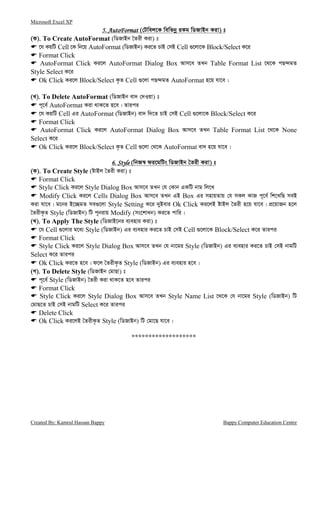 Microsoft Excel XP
Created By: Kamrul Hassan Bappy Bappy Computer Education Centre
5. AutoFormat5. AutoFormat5. AutoFormat5. AutoFormat (†Uwej‡K wewfbœ iKg wWRvBb Kiv) t
(K). To Create AutoFormat (wWRvBb ˆZix Kiv) t
‡h KqwU Cell ‡K wb‡q AutoFormat (wWRvBb) Ki‡Z PvB †mB Cell ¸‡jv‡K Block/Select K‡i
Format Click
AutoFormat Click Ki‡j AutoFormat Dialog Box Avm‡e ZLb Table Format List ‡_‡K cQ›`gZ
Style Select K‡i
Ok Click Ki‡j Block/Select K…Z Cell ¸‡jv cQ›`gZ AutoFormat n‡q hv‡e|
(L). To Delete AutoFormat (wWRvBb ev` †`Iqv) t
c~‡e© AutoFormat Kiv _vK‡Z n‡e| Zvici
‡h KqwU Cell Gi AutoFormat (wWRvBb) ev` w`‡Z PvB †mB Cell ¸‡jv‡K Block/Select K‡i
Format Click
AutoFormat Click Ki‡j AutoFormat Dialog Box Avm‡e ZLb Table Format List ‡_‡K None
Select K‡i
Ok Click Ki‡j Block/Select K…Z Cell ¸‡jv †_‡K AutoFormat ev` n‡q hv‡e|
6. Style6. Style6. Style6. Style (wbR¯^ di‡gwUs wWRvBb ˆZix Kiv) t
(K). To Create Style (óvBj ˆZix Kiv) t
Format Click
Style Click Ki‡j Style Dialog Box Avm‡e ZLb †h †Kvb GKwU bvg wj‡L
Modify Click Ki‡j Cells Dialog Box Avm‡e ZLb GB Box Gi mnvqZvq †h mKj KvR c~‡e© wk‡LwQ meB
Kiv hv‡e| g‡bi B‡”QgZ me¸‡jv Style Setting K‡i `yBevi Ok Click Ki‡jB óvBj ˆZix n‡q hv‡e| cÖ‡qvRb n‡j
ˆZixK…Z Style (wWRvBb) wU c~bivq Modify (ms‡kvab) Ki‡Z cvwi|
(L). To Apply The Style (wWRvB‡bi e¨envi Kiv) t
‡h Cell ¸‡jvi g‡a¨ Style (wWRvBb) Gi e¨envi Ki‡Z PvB †mB Cell ¸‡jv‡K Block/Select K‡i Zvici
Format Click
Style Click Ki‡j Style Dialog Box Avm‡e ZLb †h bv‡gi Style (wWRvBb) Gi e¨envi Ki‡Z PvB †mB bvgwU
Select K‡i Zvici
Ok Click Ki‡Z n‡e| d‡j ˆZixK…Z Style (wWRvBb) Gi e¨envi n‡e|
(M). To Delete Style (wWRvBb †gvQv) t
c~‡e© Style (wWRvBb) ˆZix Kiv _vK‡Z n‡e Zvici
Format Click
Style Click Ki‡j Style Dialog Box Avm‡e ZLb Style Name List ‡_‡K †h bv‡gi Style (wWRvBb) wU
†gvQ‡Z PvB †mB bvgwU Select K‡i Zvici
Delete Click
Ok Click Ki‡jB ˆZixK…Z Style (wWRvBb) wU †gv‡Q hv‡e|
*******************
 