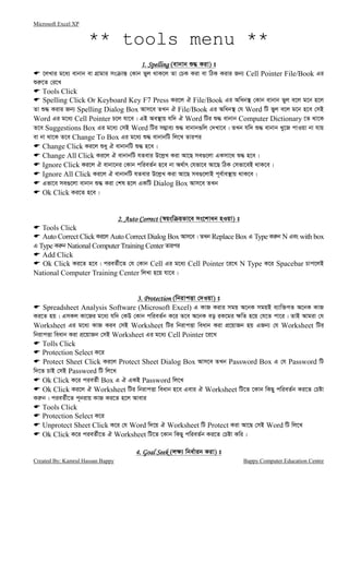 Microsoft Excel XP
Created By: Kamrul Hassan Bappy Bappy Computer Education Centre
** tools menu **
1. Spelli1. Spelli1. Spelli1. Spellingngngng (evbvb ï× Kiv) t
‡jLvi g‡a¨ evbvb ev MÖvgvi ms vš— †Kvb fyj _vK‡j Zv †PK Kiv ev wVK Kivi Rb¨ Cell Pointer File/Book Gi
ïi“‡Z †i‡L
Tools Click
Spelling Click Or Keyboard Key F7 Press Ki‡j H File/Book Gi Awab¯’ †Kvb evbvb fyj e‡j g‡b n‡j
Zv ï× Kivi Rb¨ Spelling Dialog Box Avm‡e ZLb H File/Book Gi Awab¯’ †h Word wU fyj e‡j g‡b n‡e †mB
Word Gi g‡a¨ Cell Pointer P‡j hv‡e| GB Ae¯’vq hw` H Word wUi ï× evbvb Computer Dictionary ‡Z _v‡K
Z‡e Suggestions Box Gi g‡a¨ †mB Word wUi m¤¢ve¨ ï× evbvb¸wj †`Lv‡e| ZLb hw` ï× evbvb Ly‡R cvIqv bv hvq
ev bv _v‡K Z‡e Change To Box Gi g‡a¨ ï× evbvbwU wj‡L Zvici
Change Click Ki‡j ïay H evbvbwU ï× n‡e|
Change All Click Ki‡j H evbvbwU hZevi D‡j−L Kiv Av‡Q me¸‡jv GKmv‡_ ï× n‡e|
Ignore Click Ki‡j H evbv‡bi †Kvb cwieZ©b n‡e bv A_©vr †hfv‡e Av‡Q wVK †mfv‡eB _vK‡e|
Ignore All Click Ki‡j H evbvbwU hZevi D‡j−L Kiv Av‡Q me¸‡jvB c~e©ve¯’vq _vK‡e|
Gfv‡e me¸‡jv evbvb ï× Kiv †kl n‡j GKwU Dialog Box Avm‡e ZLb
Ok Click Ki‡Z n‡e|
2. Auto Correct2. Auto Correct2. Auto Correct2. Auto Correct (¯^qsw qfv‡e ms‡kvab nIqv) t
Tools Click
Auto Correct Click Ki‡j Auto Correct Dialog Box Avm‡e| ZLb Replace Box G Type Ki“b N Ges with box
G Type Ki“b National Computer Training Center Zvici
Add Click
Ok Click Ki‡Z n‡e| cieZ©x‡Z †h †Kvb Cell Gi g‡a¨ Cell Pointer ‡i‡L N Type K‡i Spacebar Pvc‡jB
National Computer Training Center wjLv n‡q hv‡e|
3. Protection3. Protection3. Protection3. Protection (wbivcËv †`Iqv) t
Spreadsheet Analysis Software (Microsoft Excel) G KvR Kivi mgq A‡bK mgqB e¨vw³MZ A‡bK KvR
Ki‡Z nq| GmKj Kv‡Ri g‡a¨ hw` †KD †Kvb cwieZ©b K‡i Z‡e A‡bK eo iK‡gi ¶wZ n‡q †h‡Z cv‡i| ZvB Avgiv †h
Worksheet Gi g‡a¨ KvR Kie †mB Worksheet wUi wbivcËv weavb Kiv cÖ‡qvRb nq GRb¨ †h Worksheet wUi
wbivcËv weavb Kiv cÖ‡qvRb †mB Worksheet Gi g‡a¨ Cell Pointer ‡i‡L
Tolls Click
Protection Select K‡i
Protect Sheet Click Ki‡j Protect Sheet Dialog Box Avm‡e ZLb Password Box G †h Password wU
w`‡Z PvB †mB Password wU wj‡L
Ok Click K‡i cieZ©x Box G H GKB Password wj‡L
Ok Click Ki‡j H Worksheet wUi wbivcËv weavb n‡e Gevi H Worksheet wU‡Z ‡Kvb wKQy cwieZ©b Ki‡Z †Póv
Ki“b| cieZ©x‡Z c~bivq KvR Ki‡Z n‡j Avevi
Tools Click
Protection Select K‡i
Unprotect Sheet Click K‡i †h Word w`‡q H Worksheet wU Protect Kiv Av‡Q †mB Word wU wj‡L
Ok Click K‡i cieZ©x‡Z H Worksheet wU‡Z ‡Kvb wKQy cwieZ©b Ki‡Z †Póv Kwi|
4. Goal See4. Goal See4. Goal See4. Goal Seekkkk (j¶¨ wba©vib Kiv) t
 