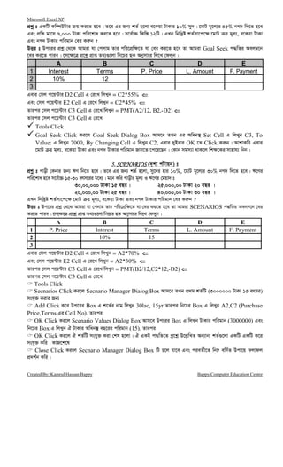 Microsoft Excel XP
Created By: Kamrul Hassan Bappy Bappy Computer Education Centre
cÖkœ t GKwU Kw¤úDUvi q Ki‡Z n‡e| Z‡e Gi Rb¨ kZ© n‡jv e‡Kqv UvKvi 10% my`| ‡gvU g~‡j¨i 45% bM` w`‡Z n‡e
Ges cÖwZ gv‡m 7,000 UvKv cwi‡kva Ki‡Z n‡e| m‡e©v”P wKw¯— 12wU| GLb wbw`ªó kZ©mv‡c‡¶ ‡gvU q g~j¨, e‡Kqv UvKv
Ges bM` UvKvi cwigvb †ei Ki“b ?
DËi t Dc‡ii cÖkœ †_‡K Avgiv hv †cjvg Zvi cwi‡cÖw¶‡Z hv †ei Ki‡Z n‡e Zv Avgiv Goal Seek c×wZi Aej¤^‡b
‡ei Ki‡Z cvie| ‡m‡¶‡Î cÖ‡kœ cÖvß Z_¨¸‡jv wb‡Pi QK Abymv‡i wj‡L †djyb|
A B C D E
1 Interest Terms P. Price L. Amount F. Payment
2 10% 12
3
Gevi †mj c‡q›Uvi D2 Cell G †i‡L wjLyb = C2*55% ⇐⇐⇐⇐
Ges †mj c‡q›Uvi E2 Cell G †i‡L wjLyb = C2*45% ⇐⇐⇐⇐
Zvici †mj c‡q›Uvi C3 Cell G †i‡L wjLyb = PMT(A2/12, B2,-D2) ⇐⇐⇐⇐
Zvici †mj c‡q›Uvi C3 Cell G †i‡L
Tools Click
Goal Seek Click Ki‡j Goal Seek Dialog Box Avm‡e ZLb Gi Awab¯’ Set Cell G wjLyb C3, To
Value: G wjLyb 7000, By Changing Cell G wjLyb C2, Gevi `yBevi OK ‡Z Click Ki“b| AvkvKwi Gevi
‡gvU q g~j¨, e‡Kqv UvKv Ges bM` UvKvi cwigvb Rvb‡Z ‡c‡i‡Qb| †Kvb mgm¨v _vK‡j wk¶‡Ki mvnvh¨ wbb|
5. SCENARIOS5. SCENARIOS5. SCENARIOS5. SCENARIOS (`„k¨ cUvqb) t
cÖkœ& t Mvox †Kbvi Rb¨ FY wb‡Z n‡e| Z‡e Gi Rb¨ kZ© n‡jv, my‡`i nvi 10%, ‡gvU g~‡j¨i 30% bM` w`‡Z n‡e| F‡Yi
cwi‡kva n‡e m‡e©v”P 15-30 erm‡ii g‡a¨| g‡b Kwi Mvoxi g~j¨ I F‡Yi †gqv` t
30,00,000 UvKv 15 eQi| 25,000,00 UvKv 20 eQi |
20,000,00 UvKv 25 eQi| 40,000,00 UvKv 30 eQi |
GLb wbw`ªó kZ©mv‡c‡¶ ‡gvU q g~j¨, e‡Kqv UvKv Ges bM` UvKvi cwigvb †ei Ki“b ?
DËi t Dc‡ii cÖkœ †_‡K Avgiv hv †cjvg Zvi cwi‡cÖw¶‡Z hv †ei Ki‡Z n‡e Zv Avgiv SCENARIOS c×wZi Aej¤^‡b ‡ei
Ki‡Z cvie| ‡m‡¶‡Î cÖ‡kœ cÖvß Z_¨¸‡jv wb‡Pi QK Abymv‡i wj‡L †djyb|
A B C D E
1 P. Price Interest Terms L. Amount F. Payment
2 10% 15
3
Gevi †mj c‡q›Uvi D2 Cell G †i‡L wjLyb = A2*70% ⇐⇐⇐⇐
Ges †mj c‡q›Uvi E2 Cell G †i‡L wjLyb = A2*30% ⇐⇐⇐⇐
Zvici †mj c‡q›Uvi C3 Cell G †i‡L wjLyb = PMT(B2/12,C2*12,-D2) ⇐⇐⇐⇐
Zvici †mj c‡q›Uvi C3 Cell G †i‡L
Tools Click
Secnarios Click Ki‡j Secnario Manager Dialog Box Avm‡e ZLb cÖ_g kZ©wU (3000000 UvKv 15 ermi)
mshy³ Kivi Rb¨
Add Click K‡i Dc‡ii Box G k‡Z©i bvg wjLyb 30lac, 15yr Zvici wb‡Pi Box G wjLyb A2,C2 (Purchase
Price,Terms Gi Cell No). Zvici
OK Click Ki‡j Scenario Values Dialog Box Avm‡e Dc‡ii Box G wjLyb UvKvi cwigvb (3000000) Ges
wb‡Pi Box G wjLyb H UvKvi Awab¯’ eQ‡ii cwigvb (15). Zvici
OK Click Ki‡j H kZ©wU mshy³ Kiv †kl n‡jv| H GKB c×wZ‡Z cª‡kœ D‡j−wLZ Ab¨vb¨ kZ©¸‡jv GKwU GKwU K‡i
mshy³ Kwi| KvR‡k‡l
Close Click Ki‡j Secnario Manager Dialog Box wU P‡j hv‡e Ges cieZ©x‡Z wb‡æ ewb©Z Dcv‡q djvdj
cÖ`k©b Kwi|
 