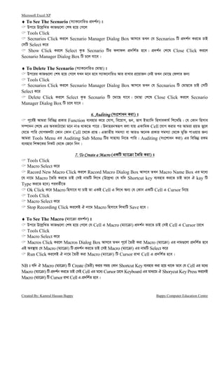 Microsoft Excel XP
Created By: Kamrul Hassan Bappy Bappy Computer Education Centre
♦♦♦♦ To See The Scenario (m¨vK‡bvwiI cÖ`k©b) t
Dc‡i D‡j−wLZ KvR¸‡jv †kl n‡q †M‡j
Tools Click
Secnarios Click Ki‡j Secnario Manager Dialog Box Avm‡e ZLb †h Secnarios wU cÖ`k©b Ki‡Z PvB
†mwU Select K‡i
Show Click Ki‡j Select K…Z Secnario wUi djvdj cÖ`wk©Z n‡e| cÖ`k©b †k‡l Close Click Ki‡j
Secnario Manager Dialog Box wU P‡j hv‡e|
♦♦♦♦ To Delete The Scenario (m¨vK‡bvwiI †gvQv) t
Dc‡ii KvR¸‡jv †kl n‡q †M‡j hLb g‡b n‡e m¨vK‡bvwiI Avi ivLvi cÖ‡qvRb †bB ZLb †gv‡Q †djvi Rb¨
Tools Click
Secnarios Click Ki‡j Secnario Manager Dialog Box Avm‡e ZLb †h Secnarios wU †gvQ‡Z PvB †mwU
Select K‡i
Delete Click Ki‡j Select K…Z Secnario wU ‡gv‡Q hv‡e| ‡gvQv †k‡l Close Click Ki‡j Secnario
Manager Dialog Box wU P‡j hv‡e|
6. Auditing6. Auditing6. Auditing6. Auditing (ms‡kvab Kiv) t
c~‡e©B Avgiv wewfbœ cÖKvi Function e¨envi K‡i †hvM, we‡qvM, ¸b, fvM BZ¨vw` wnmveKvh© wk‡LwQ| †h †Kvb wnmve
m¤úv`b †k‡l Gi AeKvVv‡gv g‡b bvI _vK‡Z cv‡i| D`vnib¯^iƒc ejv hvq GKvwaK Cell ‡hvM Kivi ci Avgiv nqZ fy‡j
†h‡Z cvwi †hvMdjUv †Kvb †Kvb Cell ‡_‡K cÖvß| GRvZxq mgm¨v ev AviI A‡bK cÖKvi mgm¨v †_‡K gyw³ cvIqvi Rb¨
Avgiv Tools Menu Gi Auditing Sub Menu wUi mvnvh¨ wb‡Z cvwi| Auditing (ms‡kvab Kiv) Gi wewfbœ iKg
e¨envi wk¶‡Ki wbKU †_‡K †R‡b wbb|
7. To Create a Macro7. To Create a Macro7. To Create a Macro7. To Create a Macro (GKwU g¨v‡ v ‰Zwi Kiv) t
Tools Click
Macro Select K‡i
Racord New Macro Click Ki‡j Racord Macro Dialog Box Avm‡e ZLb Macro Name Box Gi g‡a¨
‡h bv‡g Macro ‰Zwi Ki‡Z PvB †mB bvgwU wj‡L (D‡j−L¨ †h hw` Shortcut key e¨envi Ki‡Z PvB Z‡e H kay wU
Type Ki‡Z n‡e) cieZ©x‡Z
Ok Click K‡i Macro wnmv‡e hv PvB Zv GKB Cell G wj‡L Ab¨ †h †Kvb GKwU Cell G Cursor wb‡q
Tools Click
Macro Select K‡i
Stop Recording Click Ki‡jB H bv‡g Macro wnmv‡e wjLvwU Save n‡e|
♦♦♦♦ To See The Macro (g¨v‡ v cÖ`k©b) t
Dc‡i D‡j−wLZ KvR¸‡jv †kl n‡q †M‡j †h Cell G Macro (g¨v‡ v) cÖ`k©b Ki‡Z PvB †mB Cell G Cursor ‡i‡L
Tools Click
Macro Select K‡i
Macros Click Ki‡j Macros Dialog Box Avm‡e ZLb c~‡e© ˆZix Kiv Macro (g¨v‡ v) Gi bvg¸‡jv cÖ`wk©Z n‡e
GB Ae¯’vq †h Macro (g¨v‡ v) wU cÖ`k©b Ki‡Z PvB †mB Macro (g¨v‡ v) Gi bvgwU Select K‡i
Run Click Ki‡jB H bv‡g ˆZix Kiv Macro (g¨v‡ v) wU Cursor ivLv Cell G cÖ`wk©Z n‡e|
NB t hw` H Macro (g¨v‡ v) wU Create (ˆZix) Kivi mgq †Kvb Shortcut Key e¨envi Kiv n‡q _v‡K Z‡e †h Cell Gi g‡a¨
Macro (g¨v‡ v) wU cÖ`k©b Ki‡Z PvB †mB Cell Gi g‡a¨ Cursor ‡i‡L Keyboard Gi gva¨‡g H Shorycut Key Press Ki‡jB
Macro (g¨v‡ v) wU Cursor ivLv Cell G cÖ`wk©Z n‡e|
 